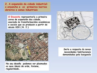 2. A expansión da cidade industrial:
o ensanche e os primeiros barrios
obreiros e zonas industriais

  O Ensanche representaría a primeira
  coroa de expansión das cidade,
  asociada ás transformacións económicas
  e sociais que se producen a partir do
  século XIX ( R. I )




                                            Sería a resposta ás novas
                                            necesidades habitacionais
                                           demandadas pola burguesía



No seu deseño podemos ver plasmados
os seus ideais de orde, hixiene,
regularidade…
 