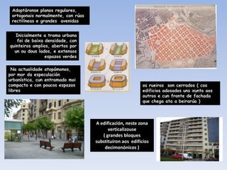 Adoptáronse planos regulares,
 ortogonais normalmente, con rúas
 rectilíneas e grandes avenidas


   Inicialmente a trama urbana
    foi de baixa densidade, con
quinteiros amplios, abertos por
  un ou dous lados, e extensos
                 espazos verdes

  Na actualidade atopámonos,
por mor da especulación
urbanística, cun entramado moi
compacto e con poucos espazos                              os rueiros son cerrados ( cos
libres                                                     edificios adosados uns xunto aos
                                                           outros e cun fronte de fachada
                                                           que chega ata a beirarúa )




                                    A edificación, neste zona
                                          verticalizouse
                                       ( grandes bloques
                                    substituíron aos edificios
                                        decimonónicos )
 