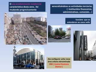O uso predominante residencial
característico desta zona , foi       xeneralizándose as actividades terciarias
mudando progresivamente                             ( institucións financeiras,
                                                 administrativas, comeciais… )


                                                               funcións que se
                                                      estenderon ao casco vello




                                  Ata configurar unha nova
                                  área urbana denominada
                                   CBD ( Central Business
                                          District )
 
