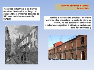 barrios obreiros e zonas
As zonas industriais e os barrios                                industriais
obreiros, levantados ao longo do
século XIX e primeiras décadas do
XX, contrastaban co ensanche
                                        barrios e instalacións situadas no límite
burgués
                                     exterior dos ensanches, a modo de cinto ou
                                             coroa, ou nos municipios adxacentes
                                    ( suburbios engadidos á cidade a medida que
                                                             esta foi medrando )
 