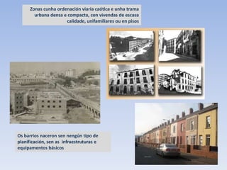 Zonas cunha ordenación viaria caótica e unha trama
        urbana densa e compacta, con vivendas de escasa
                      calidade, unifamiliares ou en pisos




Os barrios naceron sen nengún tipo de
planificación, sen as infraestruturas e
equipamentos básicos
 