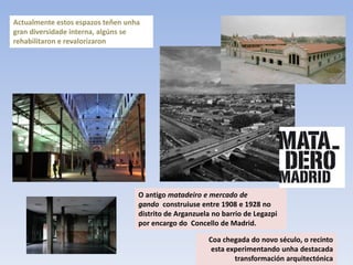 Actualmente estos espazos teñen unha
gran diversidade interna, algúns se
rehabilitaron e revalorizaron




                                   O antigo matadeiro e mercado de
                                   gando construiuse entre 1908 e 1928 no
                                   distrito de Arganzuela no barrio de Legazpi
                                   por encargo do Concello de Madrid.

                                                        Coa chegada do novo século, o recinto
                                                         esta experimentando unha destacada
                                                                transformación arquitectónica
 