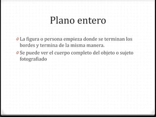 Plano entero
0 La figura o persona empieza donde se terminan los
bordes y termina de la misma manera.
0 Se puede ver el cuerpo completo del objeto o sujeto
fotografiado
 