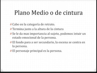 Plano Medio o de cintura
0 Cabe en la categoría de retrato.
0 Termina justo a la altura de la cintura
0 Se le da mas importancia al sujeto, podemos intuir un
estado emocional de la persona.
0 El fondo para a ser secundario, la escena se centra en
la persona.
0 El personaje principal es la persona.
 