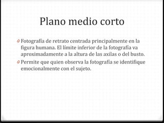 Plano medio corto
0 Fotografía de retrato centrada principalmente en la
figura humana. El límite inferior de la fotografía va
aproximadamente a la altura de las axilas o del busto.
0 Permite que quien observa la fotografía se identifique
emocionalmente con el sujeto.
 