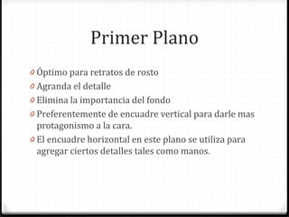 Primer Plano
0 Óptimo para retratos de rosto
0 Agranda el detalle
0 Elimina la importancia del fondo
0 Preferentemente de encuadre vertical para darle mas
protagonismo a la cara.
0 El encuadre horizontal en este plano se utiliza para
agregar ciertos detalles tales como manos.
 