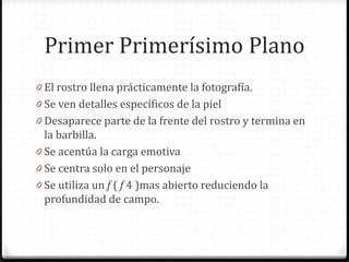 Primer Primerísimo Plano
0 El rostro llena prácticamente la fotografía.
0 Se ven detalles específicos de la piel
0 Desaparece parte de la frente del rostro y termina en
la barbilla.
0 Se acentúa la carga emotiva
0 Se centra solo en el personaje
0 Se utiliza un f ( f 4 )mas abierto reduciendo la
profundidad de campo.
 