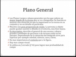 Plano General
0 Los Planos Largos o planos generales son los que cubren un
mayor ángulo de la escena que se va a fotografiar. Su función es
mostrar una situación en que lo importante es la escena en su
conjunto y no un detalle en particular.
0 Muestra una gran proporción de visión. La persona u objeto
puede quedar ausente o diluida en el entorno, mas bien lejana.
0 Es descriptiva, describe el general de una escena y abarca
grandes cantidades de personas o de terreno como en los
paisajes. Dependiendo de la intención del fotógrafo sirve para
expresar por ejemplo soledad, silencio, caos y otros.
0 Da mas importancia al contexto que a la figura.
0 Hay mas campo visual.
0 Se utiliza un f cerrado (f 16) para lograr mas profundidad de
campo
 