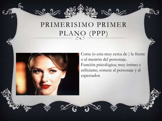 PRIMERISIMO PRIMER
    PLANO (PPP)

        Corta (o esta muy cerca de ) la frente
        o el mentón del personaje.
        Función psicológica; muy íntimo y
        asfixiante; somete al personaje y al
        espectador.
 