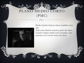 PLANO MEDIO CORTO
      (PMC)

      Desde el pecho hasta la cabeza (medium close
      up).
      Suele tener función narrativa, parte del relato.
      Cuando el plano medio corto encuadra a dos
      personas se le conoce como two shots
 