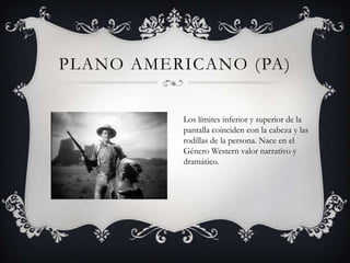 PLANO AMERICANO (PA)


          Los límites inferior y superior de la
          pantalla coinciden con la cabeza y las
          rodillas de la persona. Nace en el
          Género Western valor narrativo y
          dramático.
 
