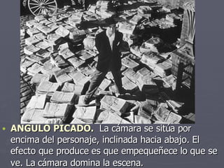 ANGULO PICADO.  La cámara se sitúa por encima del personaje, inclinada hacia abajo. El efecto que produce es que empequeñece lo que se ve. La cámara domina la escena.   