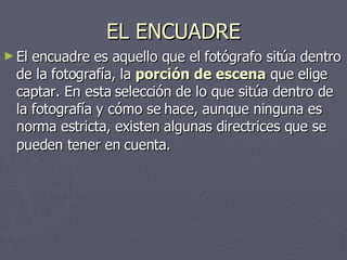 EL ENCUADRE El encuadre es aquello que el fotógrafo sitúa dentro de la fotografía, la  porción de escena  que elige captar. En esta selección de lo que sitúa dentro de la fotografía y cómo se hace, aunque ninguna es norma estricta, existen algunas directrices que se pueden tener en cuenta.   
