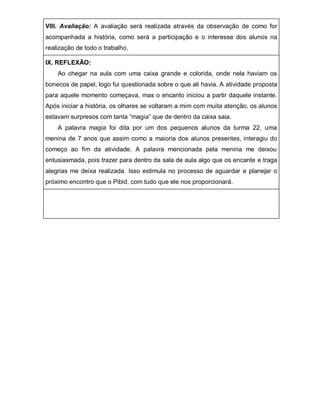 VIII. Avaliação: A avaliação será realizada através da observação de como for acompanhada a história, como será a participação e o interesse dos alunos na realização de todo o trabalho. 
IX. REFLEXÃO: 
Ao chegar na aula com uma caixa grande e colorida, onde nela haviam os bonecos de papel, logo fui questionada sobre o que ali havia. A atividade proposta para aquele momento começava, mas o encanto iniciou a partir daquele instante. Após iniciar a história, os olhares se voltaram a mim com muita atenção, os alunos estavam surpresos com tanta “magia” que de dentro da caixa saia. 
A palavra magia foi dita por um dos pequenos alunos da turma 22, uma menina de 7 anos que assim como a maioria dos alunos presentes, interagiu do começo ao fim da atividade. A palavra mencionada pela menina me deixou entusiasmada, pois trazer para dentro da sala de aula algo que os encante e traga alegrias me deixa realizada. Isso estimula no processo de aguardar e planejar o próximo encontro que o Pibid, com tudo que ele nos proporcionará. 
