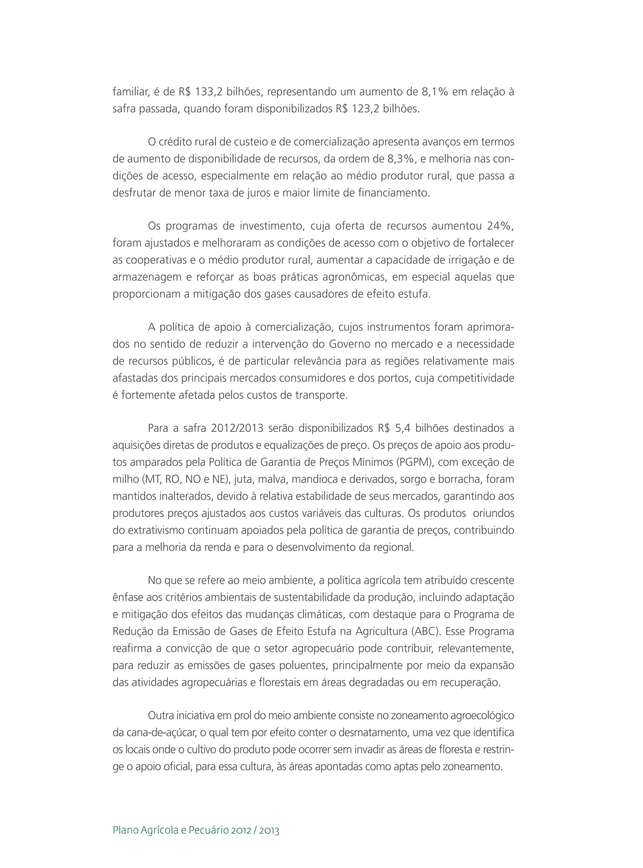 familiar, é de R$ 133,2 bilhões, representando um aumento de 8,1% em relação à
safra passada, quando foram disponibilizados R$ 123,2 bilhões.

       O crédito rural de custeio e de comercialização apresenta avanços em termos
de aumento de disponibilidade de recursos, da ordem de 8,3%, e melhoria nas con-
dições de acesso, especialmente em relação ao médio produtor rural, que passa a
desfrutar de menor taxa de juros e maior limite de financiamento.

       Os programas de investimento, cuja oferta de recursos aumentou 24%,
foram ajustados e melhoraram as condições de acesso com o objetivo de fortalecer
as cooperativas e o médio produtor rural, aumentar a capacidade de irrigação e de
armazenagem e reforçar as boas práticas agronômicas, em especial aquelas que
proporcionam a mitigação dos gases causadores de efeito estufa.

       A política de apoio à comercialização, cujos instrumentos foram aprimora-
dos no sentido de reduzir a intervenção do Governo no mercado e a necessidade
de recursos públicos, é de particular relevância para as regiões relativamente mais
afastadas dos principais mercados consumidores e dos portos, cuja competitividade
é fortemente afetada pelos custos de transporte.

        Para a safra 2012/2013 serão disponibilizados R$ 5,4 bilhões destinados a
aquisições diretas de produtos e equalizações de preço. Os preços de apoio aos produ-
tos amparados pela Política de Garantia de Preços Mínimos (PGPM), com exceção de
milho (MT, RO, NO e NE), juta, malva, mandioca e derivados, sorgo e borracha, foram
mantidos inalterados, devido à relativa estabilidade de seus mercados, garantindo aos
produtores preços ajustados aos custos variáveis das culturas. Os produtos oriundos
do extrativismo continuam apoiados pela política de garantia de preços, contribuindo
para a melhoria da renda e para o desenvolvimento da regional.

        No que se refere ao meio ambiente, a política agrícola tem atribuído crescente
ênfase aos critérios ambientais de sustentabilidade da produção, incluindo adaptação
e mitigação dos efeitos das mudanças climáticas, com destaque para o Programa de
Redução da Emissão de Gases de Efeito Estufa na Agricultura (ABC). Esse Programa
reafirma a convicção de que o setor agropecuário pode contribuir, relevantemente,
para reduzir as emissões de gases poluentes, principalmente por meio da expansão
das atividades agropecuárias e florestais em áreas degradadas ou em recuperação.

         Outra iniciativa em prol do meio ambiente consiste no zoneamento agroecológico
da cana-de-açúcar, o qual tem por efeito conter o desmatamento, uma vez que identifica
os locais onde o cultivo do produto pode ocorrer sem invadir as áreas de floresta e restrin-
ge o apoio oficial, para essa cultura, às áreas apontadas como aptas pelo zoneamento.




Plano Agrícola e Pecuário 2012 / 2013
 