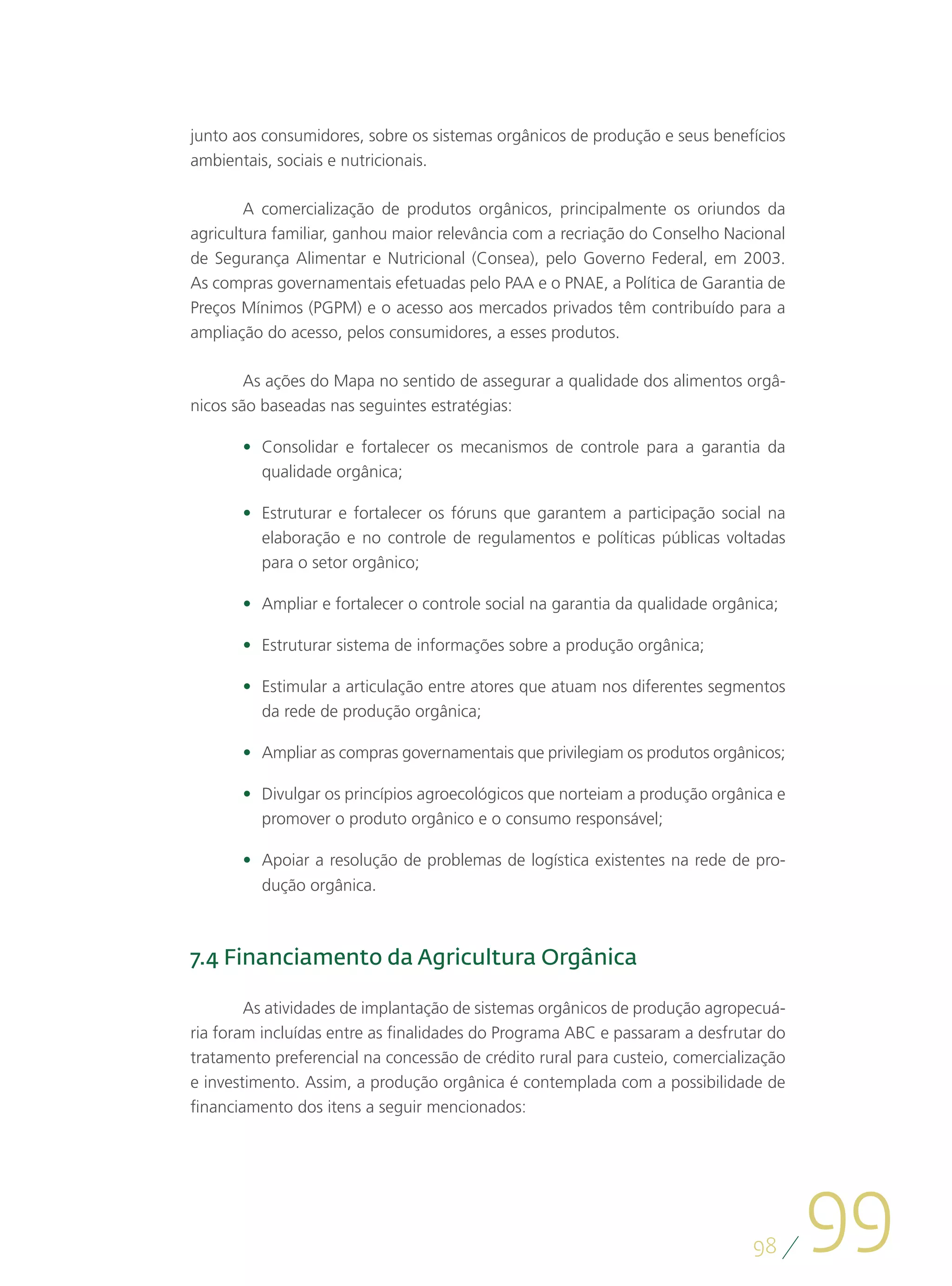 junto aos consumidores, sobre os sistemas orgânicos de produção e seus benefícios
ambientais, sociais e nutricionais.

        A comercialização de produtos orgânicos, principalmente os oriundos da
agricultura familiar, ganhou maior relevância com a recriação do Conselho Nacional
de Segurança Alimentar e Nutricional (Consea), pelo Governo Federal, em 2003.
As compras governamentais efetuadas pelo PAA e o PNAE, a Política de Garantia de
Preços Mínimos (PGPM) e o acesso aos mercados privados têm contribuído para a
ampliação do acesso, pelos consumidores, a esses produtos.

        As ações do Mapa no sentido de assegurar a qualidade dos alimentos orgâ-
nicos são baseadas nas seguintes estratégias:

       •	 Consolidar e fortalecer os mecanismos de controle para a garantia da
          qualidade orgânica;

       •	 Estruturar e fortalecer os fóruns que garantem a participação social na
          elaboração e no controle de regulamentos e políticas públicas voltadas
          para o setor orgânico;

       •	 Ampliar e fortalecer o controle social na garantia da qualidade orgânica;

       •	 Estruturar sistema de informações sobre a produção orgânica;

       •	 Estimular a articulação entre atores que atuam nos diferentes segmentos
          da rede de produção orgânica;

       •	 Ampliar as compras governamentais que privilegiam os produtos orgânicos;

       •	 Divulgar os princípios agroecológicos que norteiam a produção orgânica e
          promover o produto orgânico e o consumo responsável;

       •	 Apoiar a resolução de problemas de logística existentes na rede de pro-
          dução orgânica.



7.4 Financiamento da Agricultura Orgânica

        As atividades de implantação de sistemas orgânicos de produção agropecuá-
ria foram incluídas entre as finalidades do Programa ABC e passaram a desfrutar do
tratamento preferencial na concessão de crédito rural para custeio, comercialização
e investimento. Assim, a produção orgânica é contemplada com a possibilidade de
financiamento dos itens a seguir mencionados:




                                                                               98
                                                                                      99
 
