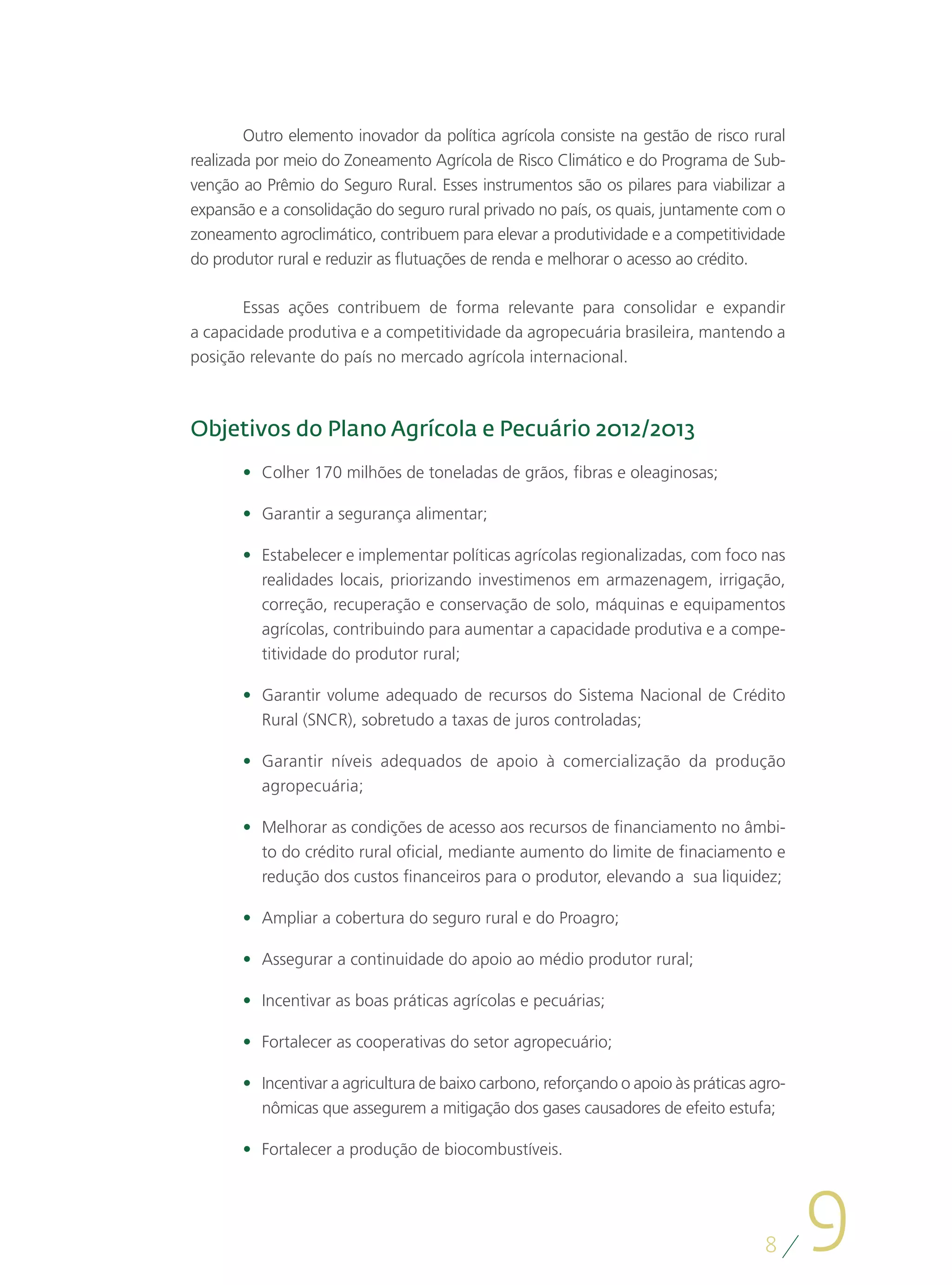 Outro elemento inovador da política agrícola consiste na gestão de risco rural
realizada por meio do Zoneamento Agrícola de Risco Climático e do Programa de Sub-
venção ao Prêmio do Seguro Rural. Esses instrumentos são os pilares para viabilizar a
expansão e a consolidação do seguro rural privado no país, os quais, juntamente com o
zoneamento agroclimático, contribuem para elevar a produtividade e a competitividade
do produtor rural e reduzir as flutuações de renda e melhorar o acesso ao crédito.

       Essas ações contribuem de forma relevante para consolidar e expandir
a capacidade produtiva e a competitividade da agropecuária brasileira, mantendo a
posição relevante do país no mercado agrícola internacional.



Objetivos do Plano Agrícola e Pecuário 2012/2013
       •	 Colher 170 milhões de toneladas de grãos, fibras e oleaginosas;

       •	 Garantir a segurança alimentar;

       •	 Estabelecer e implementar políticas agrícolas regionalizadas, com foco nas
          realidades locais, priorizando investimenos em armazenagem, irrigação,
          correção, recuperação e conservação de solo, máquinas e equipamentos
          agrícolas, contribuindo para aumentar a capacidade produtiva e a compe-
          titividade do produtor rural;

       •	 Garantir volume adequado de recursos do Sistema Nacional de Crédito
          Rural (SNCR), sobretudo a taxas de juros controladas;

       •	 Garantir níveis adequados de apoio à comercialização da produção
          agropecuária;

       •	 Melhorar as condições de acesso aos recursos de financiamento no âmbi-
          to do crédito rural oficial, mediante aumento do limite de finaciamento e
          redução dos custos financeiros para o produtor, elevando a sua liquidez;

       •	 Ampliar a cobertura do seguro rural e do Proagro;

       •	 Assegurar a continuidade do apoio ao médio produtor rural;

       •	 Incentivar as boas práticas agrícolas e pecuárias;

       •	 Fortalecer as cooperativas do setor agropecuário;

       •	 Incentivar a agricultura de baixo carbono, reforçando o apoio às práticas agro-
          nômicas que assegurem a mitigação dos gases causadores de efeito estufa;

       •	 Fortalecer a produção de biocombustíveis.




                                                                                     8
                                                                                            9
 