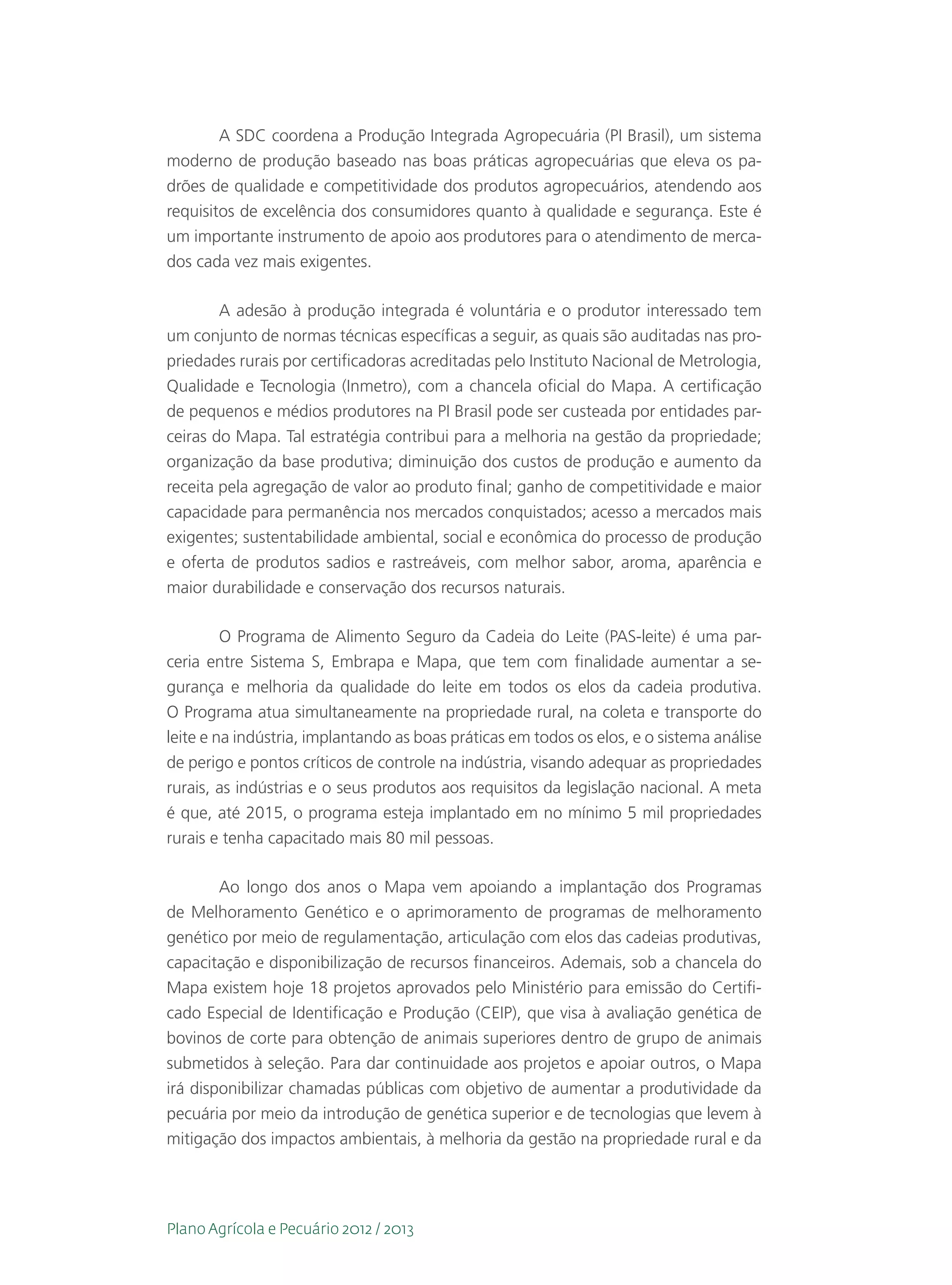 A SDC coordena a Produção Integrada Agropecuária (PI Brasil), um sistema
moderno de produção baseado nas boas práticas agropecuárias que eleva os pa-
drões de qualidade e competitividade dos produtos agropecuários, atendendo aos
requisitos de excelência dos consumidores quanto à qualidade e segurança. Este é
um importante instrumento de apoio aos produtores para o atendimento de merca-
dos cada vez mais exigentes.

       A adesão à produção integrada é voluntária e o produtor interessado tem
um conjunto de normas técnicas específicas a seguir, as quais são auditadas nas pro-
priedades rurais por certificadoras acreditadas pelo Instituto Nacional de Metrologia,
Qualidade e Tecnologia (Inmetro), com a chancela oficial do Mapa. A certificação
de pequenos e médios produtores na PI Brasil pode ser custeada por entidades par-
ceiras do Mapa. Tal estratégia contribui para a melhoria na gestão da propriedade;
organização da base produtiva; diminuição dos custos de produção e aumento da
receita pela agregação de valor ao produto final; ganho de competitividade e maior
capacidade para permanência nos mercados conquistados; acesso a mercados mais
exigentes; sustentabilidade ambiental, social e econômica do processo de produção
e oferta de produtos sadios e rastreáveis, com melhor sabor, aroma, aparência e
maior durabilidade e conservação dos recursos naturais.

         O Programa de Alimento Seguro da Cadeia do Leite (PAS-leite) é uma par-
ceria entre Sistema S, Embrapa e Mapa, que tem com finalidade aumentar a se-
gurança e melhoria da qualidade do leite em todos os elos da cadeia produtiva.
O Programa atua simultaneamente na propriedade rural, na coleta e transporte do
leite e na indústria, implantando as boas práticas em todos os elos, e o sistema análise
de perigo e pontos críticos de controle na indústria, visando adequar as propriedades
rurais, as indústrias e o seus produtos aos requisitos da legislação nacional. A meta
é que, até 2015, o programa esteja implantado em no mínimo 5 mil propriedades
rurais e tenha capacitado mais 80 mil pessoas.

        Ao longo dos anos o Mapa vem apoiando a implantação dos Programas
de Melhoramento Genético e o aprimoramento de programas de melhoramento
genético por meio de regulamentação, articulação com elos das cadeias produtivas,
capacitação e disponibilização de recursos financeiros. Ademais, sob a chancela do
Mapa existem hoje 18 projetos aprovados pelo Ministério para emissão do Certifi-
cado Especial de Identificação e Produção (CEIP), que visa à avaliação genética de
bovinos de corte para obtenção de animais superiores dentro de grupo de animais
submetidos à seleção. Para dar continuidade aos projetos e apoiar outros, o Mapa
irá disponibilizar chamadas públicas com objetivo de aumentar a produtividade da
pecuária por meio da introdução de genética superior e de tecnologias que levem à
mitigação dos impactos ambientais, à melhoria da gestão na propriedade rural e da




Plano Agrícola e Pecuário 2012 / 2013
 