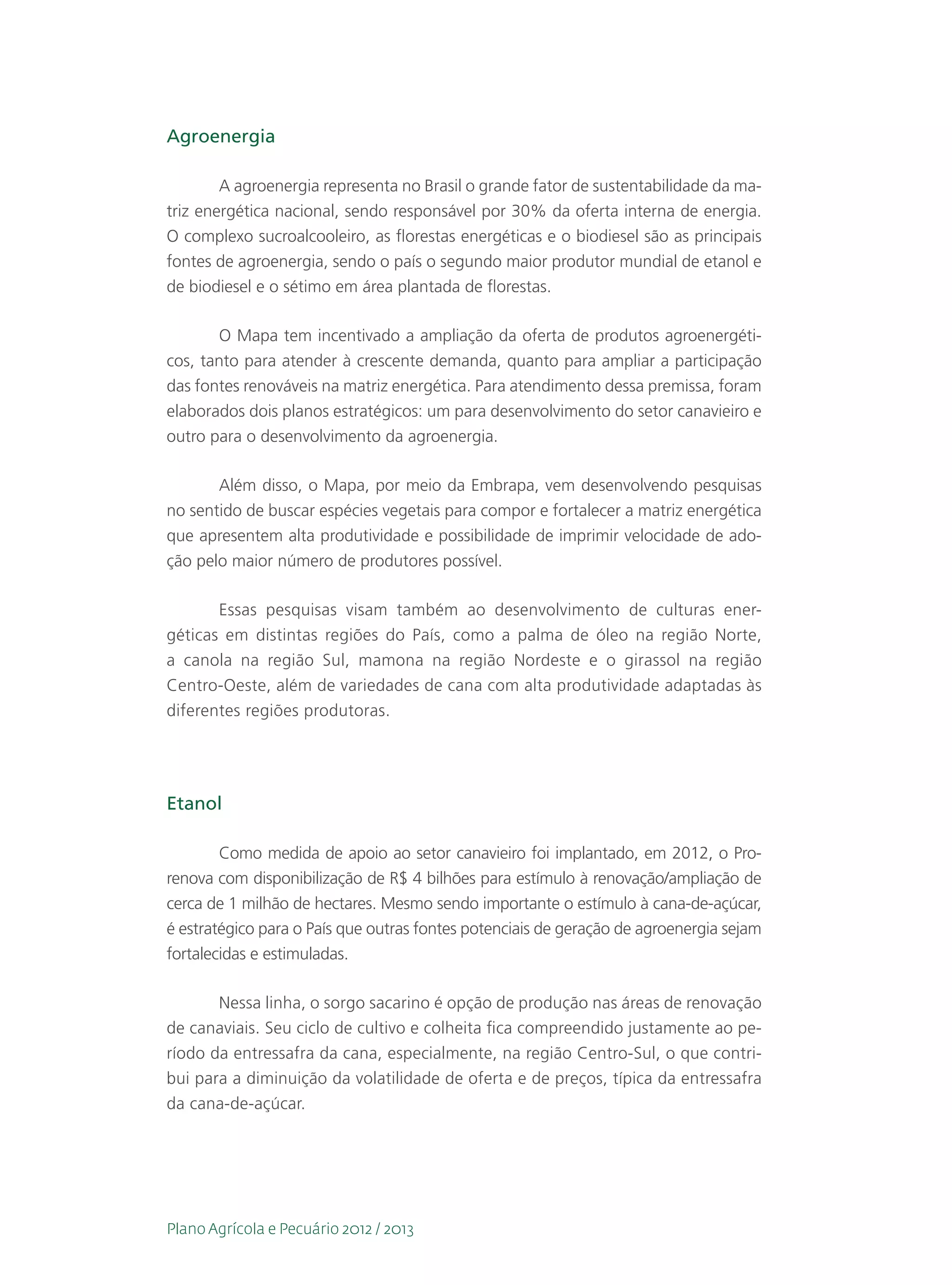 Agroenergia

        A agroenergia representa no Brasil o grande fator de sustentabilidade da ma-
triz energética nacional, sendo responsável por 30% da oferta interna de energia.
O complexo sucroalcooleiro, as florestas energéticas e o biodiesel são as principais
fontes de agroenergia, sendo o país o segundo maior produtor mundial de etanol e
de biodiesel e o sétimo em área plantada de florestas.

       O Mapa tem incentivado a ampliação da oferta de produtos agroenergéti-
cos, tanto para atender à crescente demanda, quanto para ampliar a participação
das fontes renováveis na matriz energética. Para atendimento dessa premissa, foram
elaborados dois planos estratégicos: um para desenvolvimento do setor canavieiro e
outro para o desenvolvimento da agroenergia.

       Além disso, o Mapa, por meio da Embrapa, vem desenvolvendo pesquisas
no sentido de buscar espécies vegetais para compor e fortalecer a matriz energética
que apresentem alta produtividade e possibilidade de imprimir velocidade de ado-
ção pelo maior número de produtores possível.

       Essas pesquisas visam também ao desenvolvimento de culturas ener-
géticas em distintas regiões do País, como a palma de óleo na região Norte,
a canola na região Sul, mamona na região Nordeste e o girassol na região
Centro-Oeste, além de variedades de cana com alta produtividade adaptadas às
diferentes regiões produtoras.




Etanol

        Como medida de apoio ao setor canavieiro foi implantado, em 2012, o Pro-
renova com disponibilização de R$ 4 bilhões para estímulo à renovação/ampliação de
cerca de 1 milhão de hectares. Mesmo sendo importante o estímulo à cana-de-açúcar,
é estratégico para o País que outras fontes potenciais de geração de agroenergia sejam
fortalecidas e estimuladas.

       Nessa linha, o sorgo sacarino é opção de produção nas áreas de renovação
de canaviais. Seu ciclo de cultivo e colheita fica compreendido justamente ao pe-
ríodo da entressafra da cana, especialmente, na região Centro-Sul, o que contri-
bui para a diminuição da volatilidade de oferta e de preços, típica da entressafra
da cana-de-açúcar.




Plano Agrícola e Pecuário 2012 / 2013
 