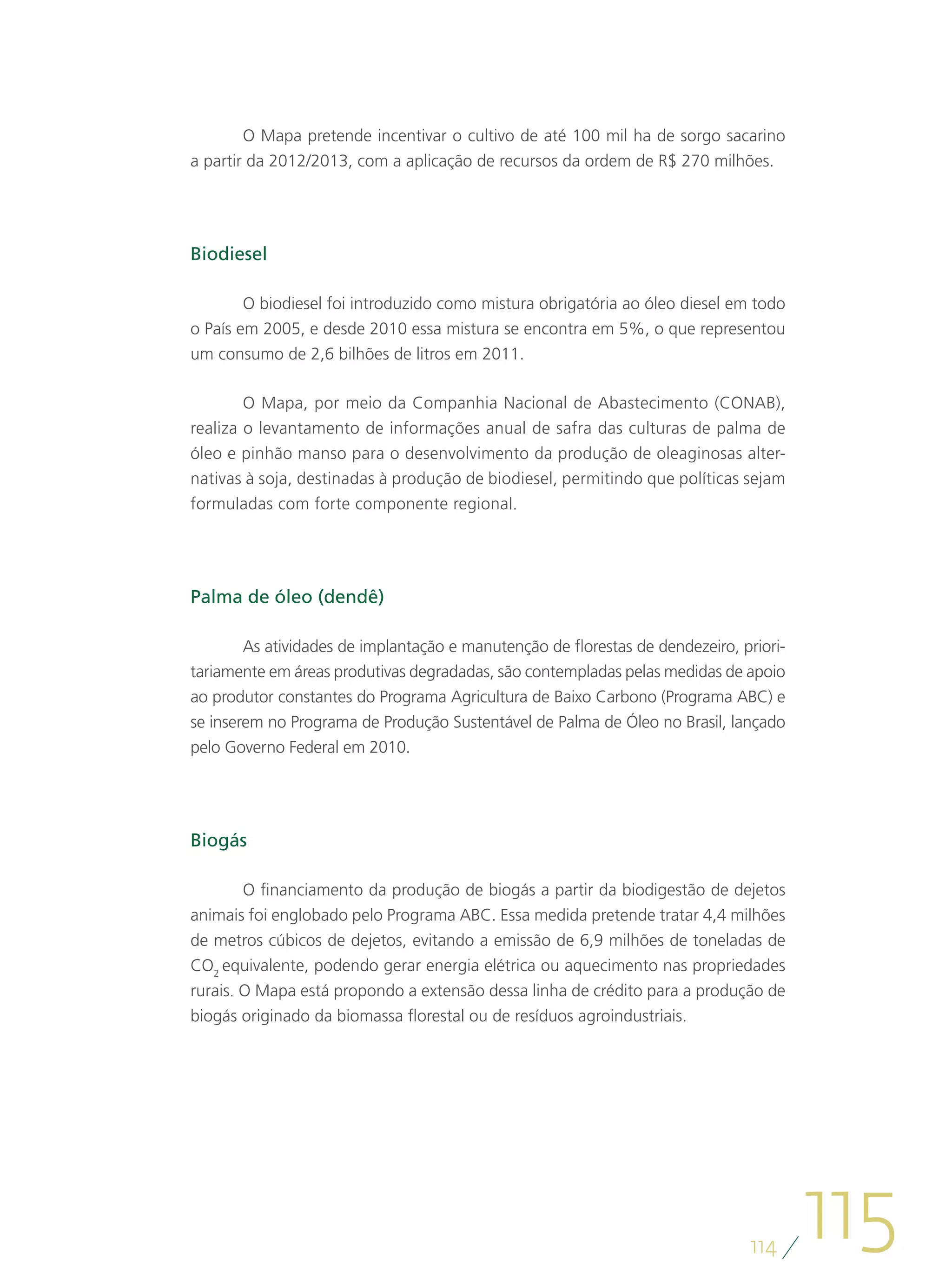 O Mapa pretende incentivar o cultivo de até 100 mil ha de sorgo sacarino
a partir da 2012/2013, com a aplicação de recursos da ordem de R$ 270 milhões.




Biodiesel

        O biodiesel foi introduzido como mistura obrigatória ao óleo diesel em todo
o País em 2005, e desde 2010 essa mistura se encontra em 5%, o que representou
um consumo de 2,6 bilhões de litros em 2011.

       O Mapa, por meio da Companhia Nacional de Abastecimento (CONAB),
realiza o levantamento de informações anual de safra das culturas de palma de
óleo e pinhão manso para o desenvolvimento da produção de oleaginosas alter-
nativas à soja, destinadas à produção de biodiesel, permitindo que políticas sejam
formuladas com forte componente regional.




Palma de óleo (dendê)

        As atividades de implantação e manutenção de florestas de dendezeiro, priori-
tariamente em áreas produtivas degradadas, são contempladas pelas medidas de apoio
ao produtor constantes do Programa Agricultura de Baixo Carbono (Programa ABC) e
se inserem no Programa de Produção Sustentável de Palma de Óleo no Brasil, lançado
pelo Governo Federal em 2010.




Biogás

        O financiamento da produção de biogás a partir da biodigestão de dejetos
animais foi englobado pelo Programa ABC. Essa medida pretende tratar 4,4 milhões
de metros cúbicos de dejetos, evitando a emissão de 6,9 milhões de toneladas de
CO2 equivalente, podendo gerar energia elétrica ou aquecimento nas propriedades
rurais. O Mapa está propondo a extensão dessa linha de crédito para a produção de
biogás originado da biomassa florestal ou de resíduos agroindustriais.




                                                                               114
                                                                                        115
 