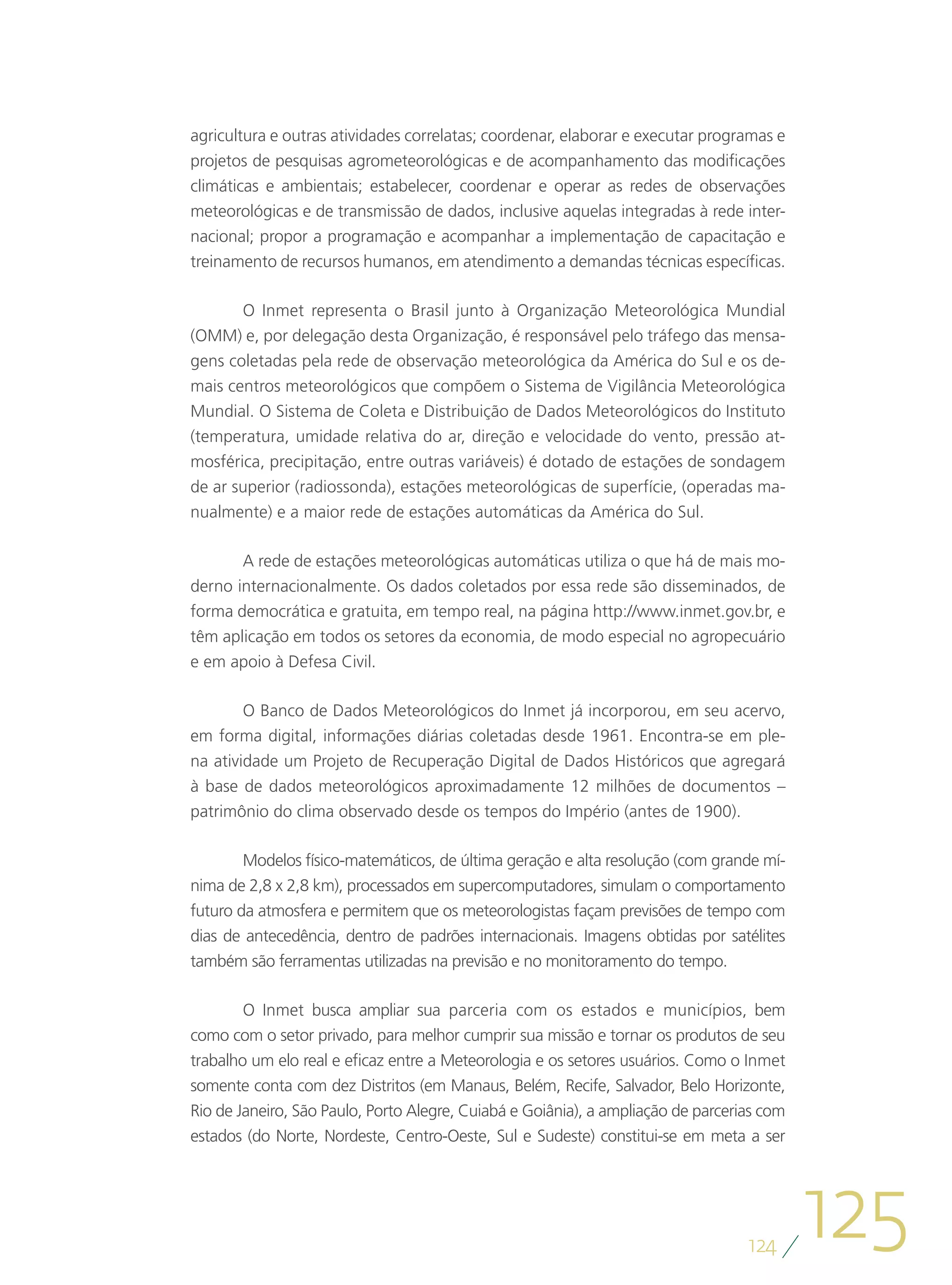 agricultura e outras atividades correlatas; coordenar, elaborar e executar programas e
projetos de pesquisas agrometeorológicas e de acompanhamento das modificações
climáticas e ambientais; estabelecer, coordenar e operar as redes de observações
meteorológicas e de transmissão de dados, inclusive aquelas integradas à rede inter-
nacional; propor a programação e acompanhar a implementação de capacitação e
treinamento de recursos humanos, em atendimento a demandas técnicas específicas.

       O Inmet representa o Brasil junto à Organização Meteorológica Mundial
(OMM) e, por delegação desta Organização, é responsável pelo tráfego das mensa-
gens coletadas pela rede de observação meteorológica da América do Sul e os de-
mais centros meteorológicos que compõem o Sistema de Vigilância Meteorológica
Mundial. O Sistema de Coleta e Distribuição de Dados Meteorológicos do Instituto
(temperatura, umidade relativa do ar, direção e velocidade do vento, pressão at-
mosférica, precipitação, entre outras variáveis) é dotado de estações de sondagem
de ar superior (radiossonda), estações meteorológicas de superfície, (operadas ma-
nualmente) e a maior rede de estações automáticas da América do Sul.

       A rede de estações meteorológicas automáticas utiliza o que há de mais mo-
derno internacionalmente. Os dados coletados por essa rede são disseminados, de
forma democrática e gratuita, em tempo real, na página http://www.inmet.gov.br, e
têm aplicação em todos os setores da economia, de modo especial no agropecuário
e em apoio à Defesa Civil.

        O Banco de Dados Meteorológicos do Inmet já incorporou, em seu acervo,
em forma digital, informações diárias coletadas desde 1961. Encontra-se em ple-
na atividade um Projeto de Recuperação Digital de Dados Históricos que agregará
à base de dados meteorológicos aproximadamente 12 milhões de documentos –
patrimônio do clima observado desde os tempos do Império (antes de 1900).

        Modelos físico-matemáticos, de última geração e alta resolução (com grande mí-
nima de 2,8 x 2,8 km), processados em supercomputadores, simulam o comportamento
futuro da atmosfera e permitem que os meteorologistas façam previsões de tempo com
dias de antecedência, dentro de padrões internacionais. Imagens obtidas por satélites
também são ferramentas utilizadas na previsão e no monitoramento do tempo.

        O Inmet busca ampliar sua parceria com os estados e municípios, bem
como com o setor privado, para melhor cumprir sua missão e tornar os produtos de seu
trabalho um elo real e eficaz entre a Meteorologia e os setores usuários. Como o Inmet
somente conta com dez Distritos (em Manaus, Belém, Recife, Salvador, Belo Horizonte,
Rio de Janeiro, São Paulo, Porto Alegre, Cuiabá e Goiânia), a ampliação de parcerias com
estados (do Norte, Nordeste, Centro-Oeste, Sul e Sudeste) constitui-se em meta a ser




                                                                                  124
                                                                                           125
 