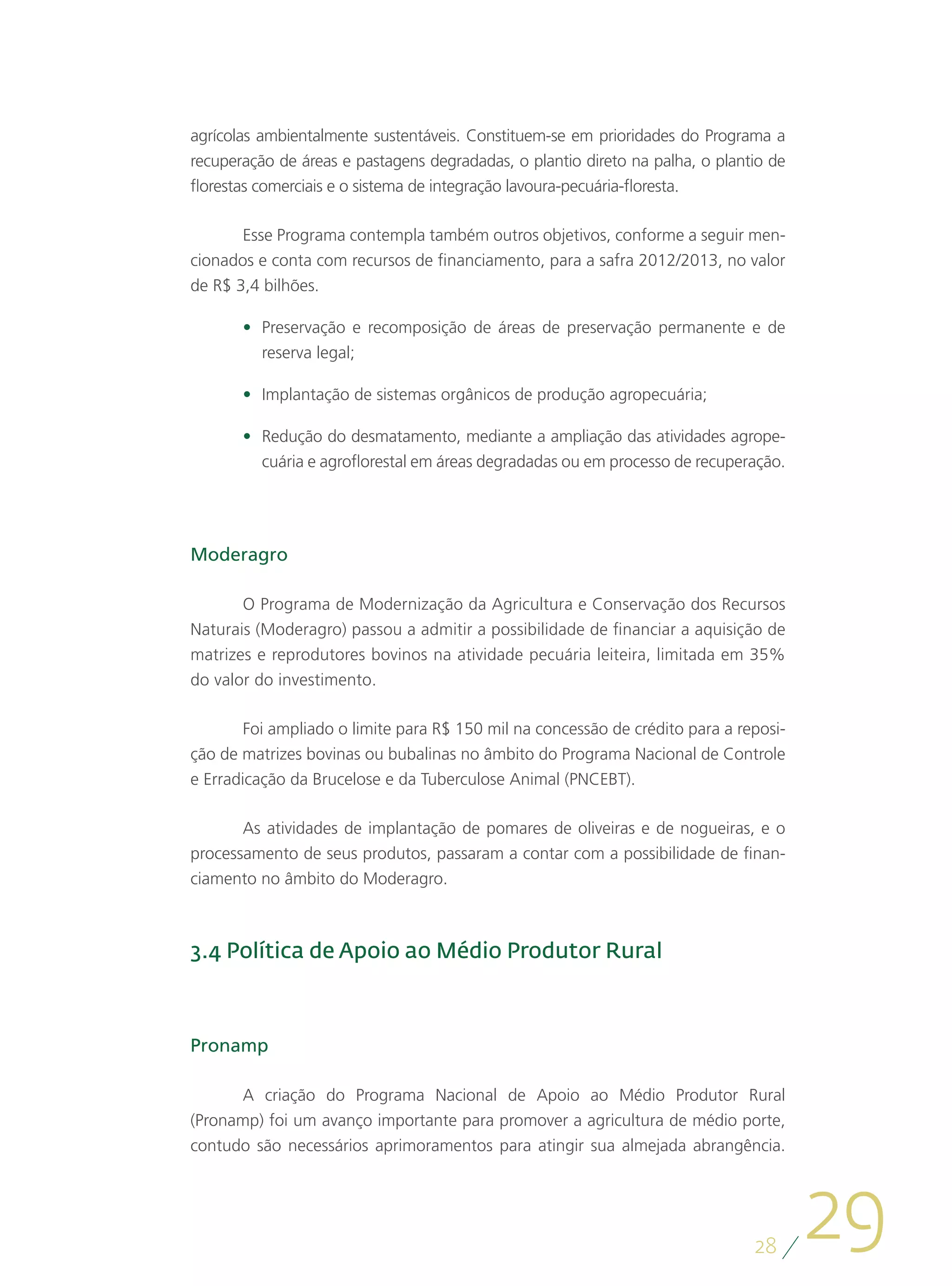 agrícolas ambientalmente sustentáveis. Constituem-se em prioridades do Programa a
recuperação de áreas e pastagens degradadas, o plantio direto na palha, o plantio de
florestas comerciais e o sistema de integração lavoura-pecuária-floresta.

       Esse Programa contempla também outros objetivos, conforme a seguir men-
cionados e conta com recursos de financiamento, para a safra 2012/2013, no valor
de R$ 3,4 bilhões.

       •	 Preservação e recomposição de áreas de preservação permanente e de
          reserva legal;

       •	 Implantação de sistemas orgânicos de produção agropecuária;

       •	 Redução do desmatamento, mediante a ampliação das atividades agrope-
          cuária e agroflorestal em áreas degradadas ou em processo de recuperação.




Moderagro

       O Programa de Modernização da Agricultura e Conservação dos Recursos
Naturais (Moderagro) passou a admitir a possibilidade de financiar a aquisição de
matrizes e reprodutores bovinos na atividade pecuária leiteira, limitada em 35%
do valor do investimento.

        Foi ampliado o limite para R$ 150 mil na concessão de crédito para a reposi-
ção de matrizes bovinas ou bubalinas no âmbito do Programa Nacional de Controle
e Erradicação da Brucelose e da Tuberculose Animal (PNCEBT).

       As atividades de implantação de pomares de oliveiras e de nogueiras, e o
processamento de seus produtos, passaram a contar com a possibilidade de finan-
ciamento no âmbito do Moderagro.



3.4 Política de Apoio ao Médio Produtor Rural



Pronamp

      A criação do Programa Nacional de Apoio ao Médio Produtor Rural
(Pronamp) foi um avanço importante para promover a agricultura de médio porte,
contudo são necessários aprimoramentos para atingir sua almejada abrangência.




                                                                               28
                                                                                       29
 