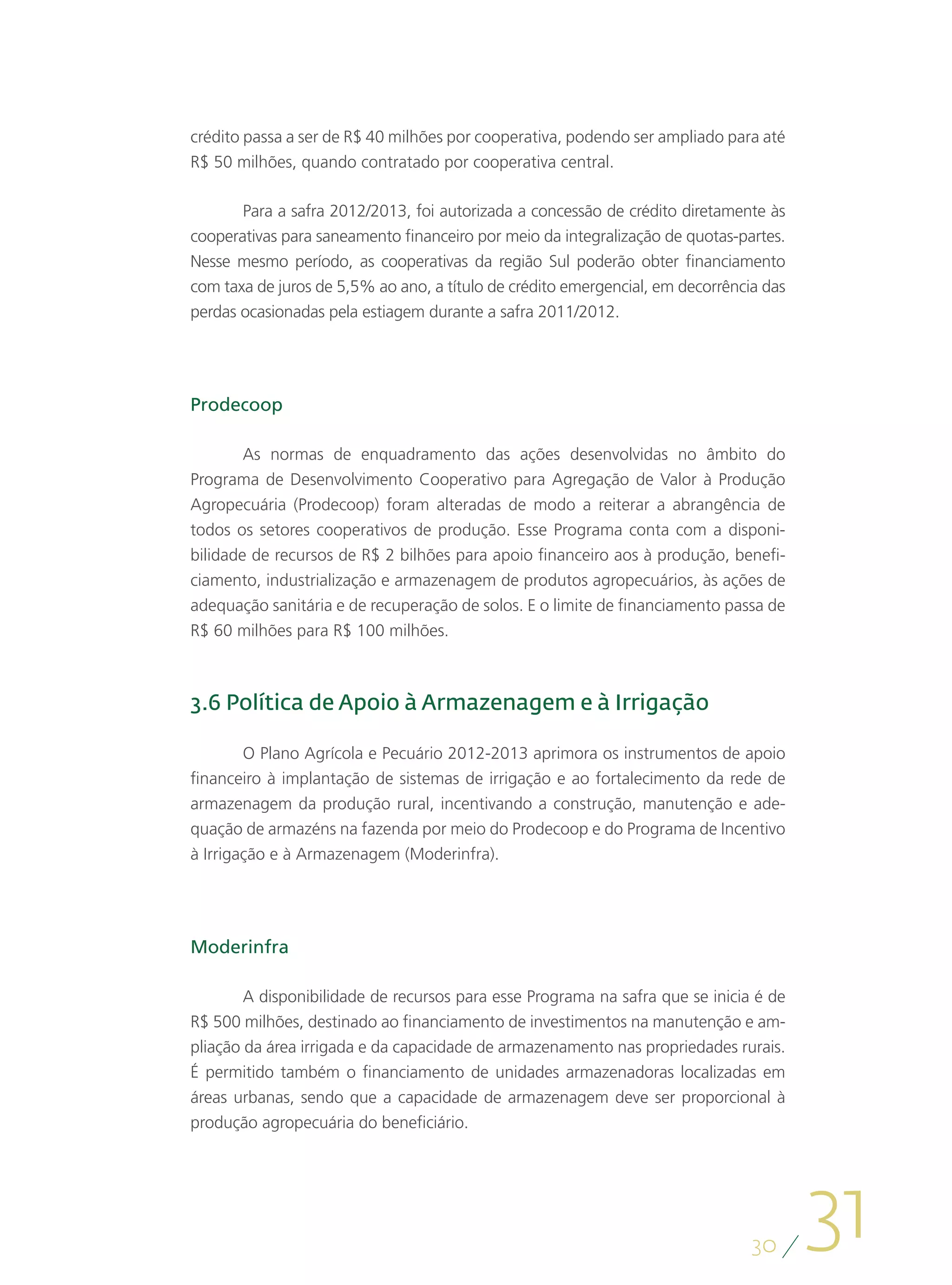 crédito passa a ser de R$ 40 milhões por cooperativa, podendo ser ampliado para até
R$ 50 milhões, quando contratado por cooperativa central.

       Para a safra 2012/2013, foi autorizada a concessão de crédito diretamente às
cooperativas para saneamento financeiro por meio da integralização de quotas-partes.
Nesse mesmo período, as cooperativas da região Sul poderão obter financiamento
com taxa de juros de 5,5% ao ano, a título de crédito emergencial, em decorrência das
perdas ocasionadas pela estiagem durante a safra 2011/2012.




Prodecoop

        As normas de enquadramento das ações desenvolvidas no âmbito do
Programa de Desenvolvimento Cooperativo para Agregação de Valor à Produção
Agropecuária (Prodecoop) foram alteradas de modo a reiterar a abrangência de
todos os setores cooperativos de produção. Esse Programa conta com a disponi-
bilidade de recursos de R$ 2 bilhões para apoio financeiro aos à produção, benefi-
ciamento, industrialização e armazenagem de produtos agropecuários, às ações de
adequação sanitária e de recuperação de solos. E o limite de financiamento passa de
R$ 60 milhões para R$ 100 milhões.



3.6 Política de Apoio à Armazenagem e à Irrigação

        O Plano Agrícola e Pecuário 2012-2013 aprimora os instrumentos de apoio
financeiro à implantação de sistemas de irrigação e ao fortalecimento da rede de
armazenagem da produção rural, incentivando a construção, manutenção e ade-
quação de armazéns na fazenda por meio do Prodecoop e do Programa de Incentivo
à Irrigação e à Armazenagem (Moderinfra).




Moderinfra

        A disponibilidade de recursos para esse Programa na safra que se inicia é de
R$ 500 milhões, destinado ao financiamento de investimentos na manutenção e am-
pliação da área irrigada e da capacidade de armazenamento nas propriedades rurais.
É permitido também o financiamento de unidades armazenadoras localizadas em
áreas urbanas, sendo que a capacidade de armazenagem deve ser proporcional à
produção agropecuária do beneficiário.




                                                                                30
                                                                                        31
 