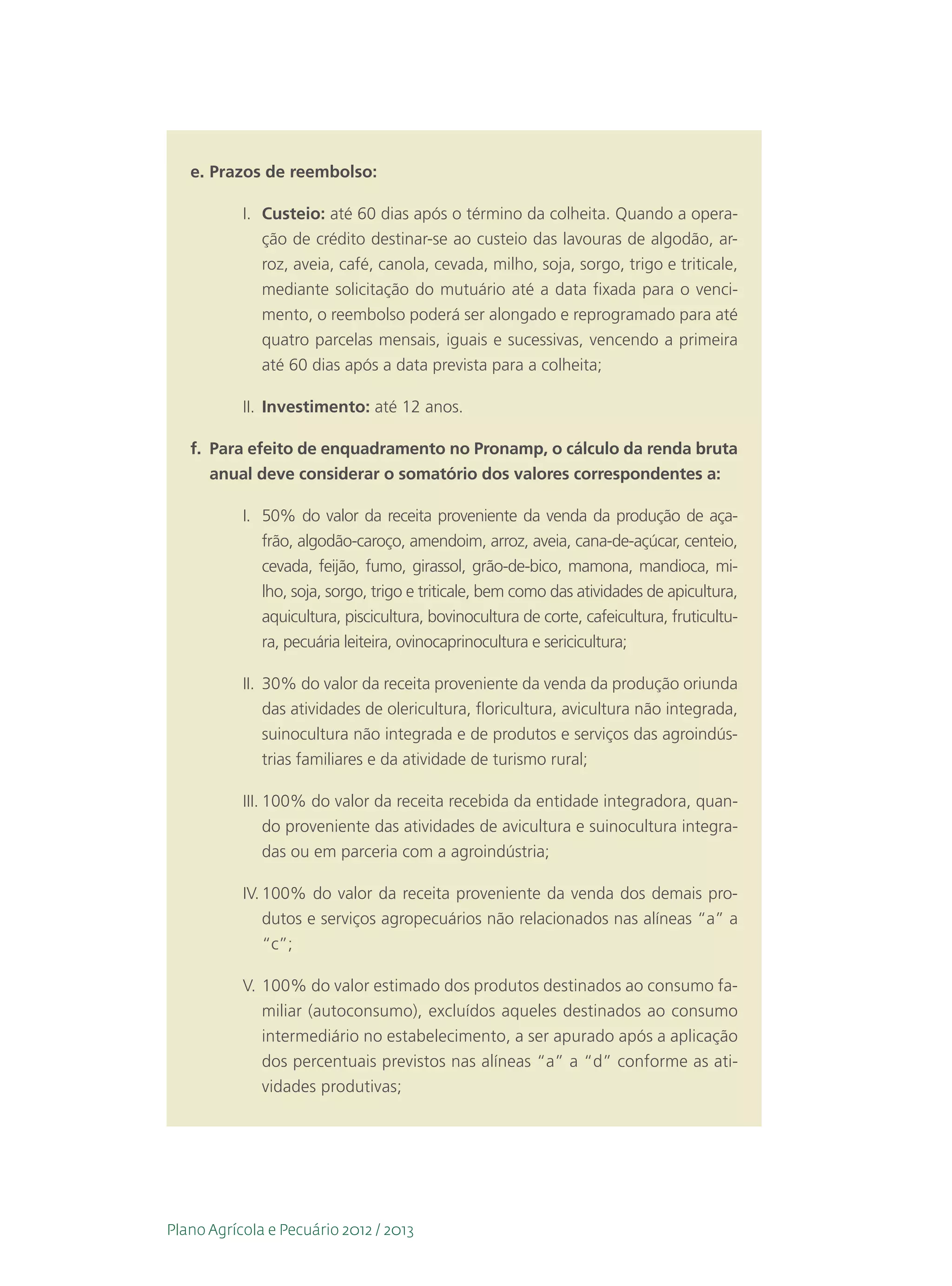e.	Prazos de reembolso:

           I.	 Custeio: até 60 dias após o término da colheita. Quando a opera-
               ção de crédito destinar-se ao custeio das lavouras de algodão, ar-
               roz, aveia, café, canola, cevada, milho, soja, sorgo, trigo e triticale,
               mediante solicitação do mutuário até a data fixada para o venci-
               mento, o reembolso poderá ser alongado e reprogramado para até
               quatro parcelas mensais, iguais e sucessivas, vencendo a primeira
               até 60 dias após a data prevista para a colheita;

           II.	 Investimento: até 12 anos.

   f.	 Para efeito de enquadramento no Pronamp, o cálculo da renda bruta
       anual deve considerar o somatório dos valores correspondentes a:

           I.	 50% do valor da receita proveniente da venda da produção de aça-
               frão, algodão-caroço, amendoim, arroz, aveia, cana-de-açúcar, centeio,
               cevada, feijão, fumo, girassol, grão-de-bico, mamona, mandioca, mi-
               lho, soja, sorgo, trigo e triticale, bem como das atividades de apicultura,
               aquicultura, piscicultura, bovinocultura de corte, cafeicultura, fruticultu-
               ra, pecuária leiteira, ovinocaprinocultura e sericicultura;

           II.	 30% do valor da receita proveniente da venda da produção oriunda
                das atividades de olericultura, floricultura, avicultura não integrada,
                suinocultura não integrada e de produtos e serviços das agroindús-
                trias familiares e da atividade de turismo rural;

           III.	100% do valor da receita recebida da entidade integradora, quan-
                do proveniente das atividades de avicultura e suinocultura integra-
                das ou em parceria com a agroindústria;

           IV.	100% do valor da receita proveniente da venda dos demais pro-
               dutos e serviços agropecuários não relacionados nas alíneas “a” a
               “c”;

           V.	100% do valor estimado dos produtos destinados ao consumo fa-
              miliar (autoconsumo), excluídos aqueles destinados ao consumo
              intermediário no estabelecimento, a ser apurado após a aplicação
              dos percentuais previstos nas alíneas “a” a “d” conforme as ati-
              vidades produtivas;




Plano Agrícola e Pecuário 2012 / 2013
 