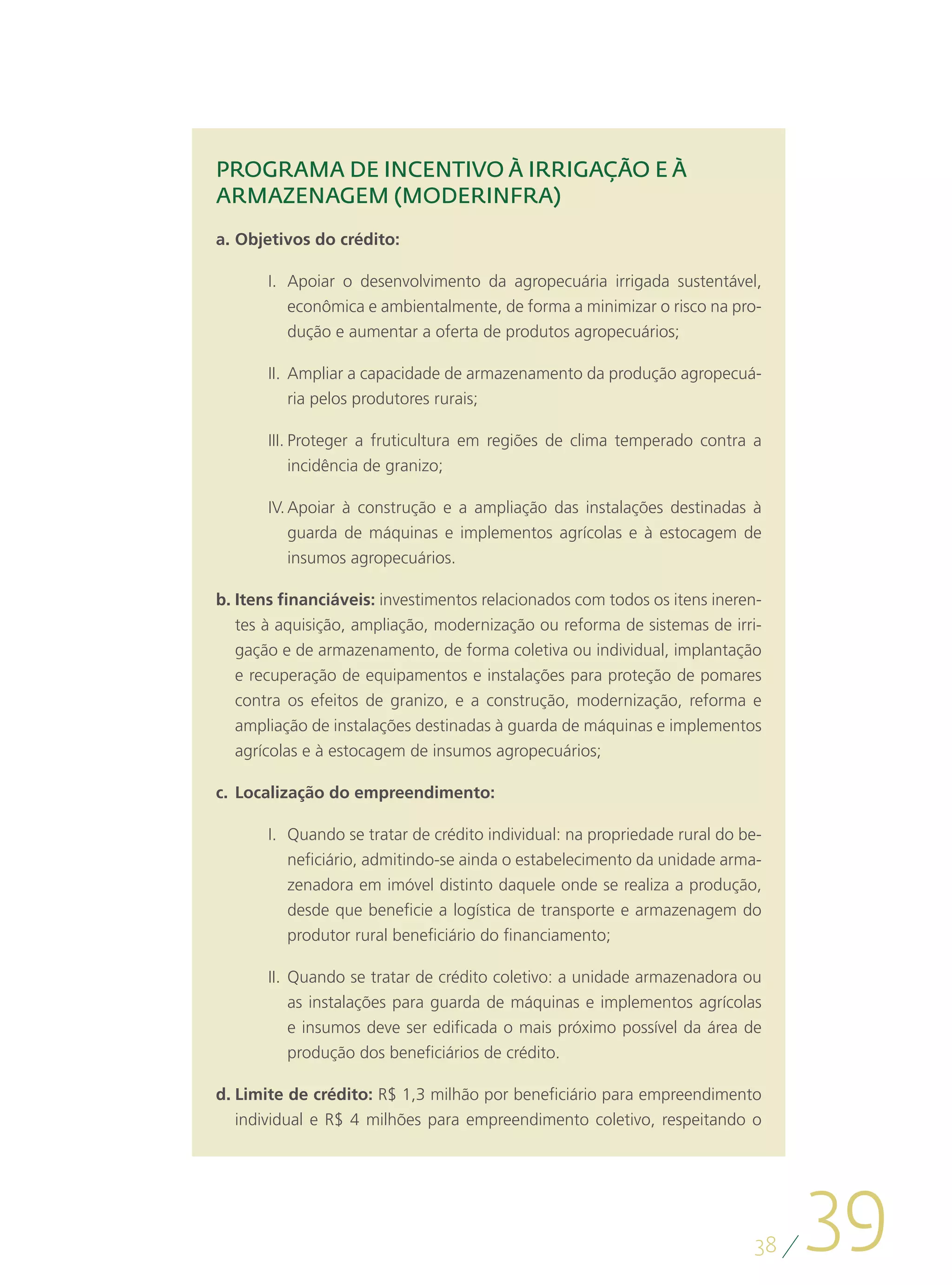 PROGRAMA DE INCENTIVO À IRRIGAÇÃO E À
ARMAZENAGEM (MODERINFRA)
a.	Objetivos do crédito:

       I.	 Apoiar o desenvolvimento da agropecuária irrigada sustentável,
           econômica e ambientalmente, de forma a minimizar o risco na pro-
           dução e aumentar a oferta de produtos agropecuários;

       II.	 Ampliar a capacidade de armazenamento da produção agropecuá-
            ria pelos produtores rurais;

       III.	Proteger a fruticultura em regiões de clima temperado contra a
            incidência de granizo;

       IV.	Apoiar à construção e a ampliação das instalações destinadas à
           guarda de máquinas e implementos agrícolas e à estocagem de
           insumos agropecuários.

b.	Itens financiáveis: investimentos relacionados com todos os itens ineren-
   tes à aquisição, ampliação, modernização ou reforma de sistemas de irri-
   gação e de armazenamento, de forma coletiva ou individual, implantação
   e recuperação de equipamentos e instalações para proteção de pomares
   contra os efeitos de granizo, e a construção, modernização, reforma e
   ampliação de instalações destinadas à guarda de máquinas e implementos
   agrícolas e à estocagem de insumos agropecuários;

c.	 Localização do empreendimento:

       I.	 Quando se tratar de crédito individual: na propriedade rural do be-
           neficiário, admitindo-se ainda o estabelecimento da unidade arma-
           zenadora em imóvel distinto daquele onde se realiza a produção,
           desde que beneficie a logística de transporte e armazenagem do
           produtor rural beneficiário do financiamento;

       II.	 Quando se tratar de crédito coletivo: a unidade armazenadora ou
            as instalações para guarda de máquinas e implementos agrícolas
            e insumos deve ser edificada o mais próximo possível da área de
            produção dos beneficiários de crédito.

d.	Limite de crédito: R$ 1,3 milhão por beneficiário para empreendimento
   individual e R$ 4 milhões para empreendimento coletivo, respeitando o




                                                                            38
                                                                                 39
 