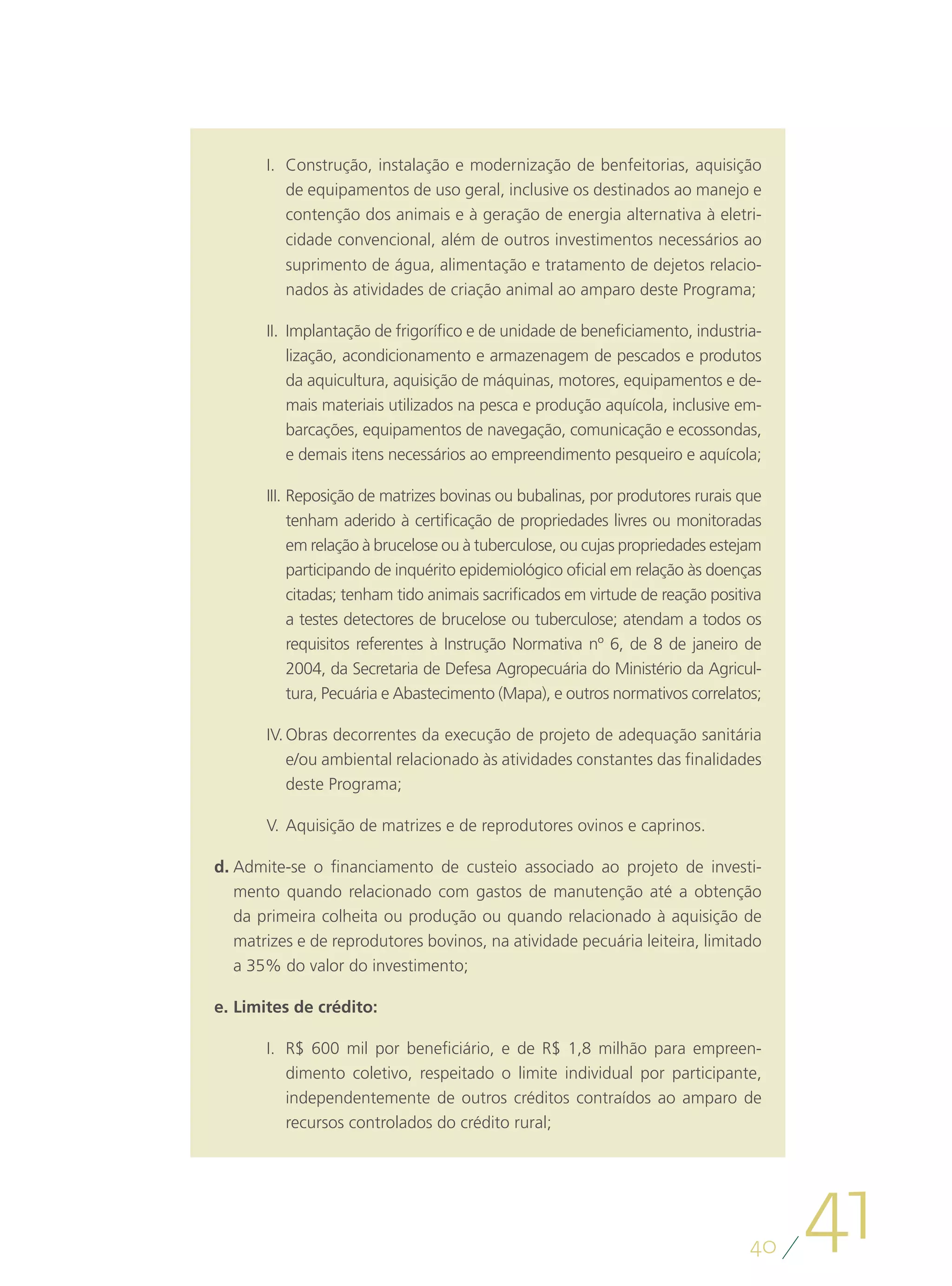 I.	 Construção, instalação e modernização de benfeitorias, aquisição
           de equipamentos de uso geral, inclusive os destinados ao manejo e
           contenção dos animais e à geração de energia alternativa à eletri-
           cidade convencional, além de outros investimentos necessários ao
           suprimento de água, alimentação e tratamento de dejetos relacio-
           nados às atividades de criação animal ao amparo deste Programa;

       II.	 Implantação de frigorífico e de unidade de beneficiamento, industria-
            lização, acondicionamento e armazenagem de pescados e produtos
            da aquicultura, aquisição de máquinas, motores, equipamentos e de-
            mais materiais utilizados na pesca e produção aquícola, inclusive em-
            barcações, equipamentos de navegação, comunicação e ecossondas,
            e demais itens necessários ao empreendimento pesqueiro e aquícola;

       III.	Reposição de matrizes bovinas ou bubalinas, por produtores rurais que
            tenham aderido à certificação de propriedades livres ou monitoradas
            em relação à brucelose ou à tuberculose, ou cujas propriedades estejam
            participando de inquérito epidemiológico oficial em relação às doenças
            citadas; tenham tido animais sacrificados em virtude de reação positiva
            a testes detectores de brucelose ou tuberculose; atendam a todos os
            requisitos referentes à Instrução Normativa nº 6, de 8 de janeiro de
            2004, da Secretaria de Defesa Agropecuária do Ministério da Agricul-
            tura, Pecuária e Abastecimento (Mapa), e outros normativos correlatos;

       IV.	Obras decorrentes da execução de projeto de adequação sanitária
           e/ou ambiental relacionado às atividades constantes das finalidades
           deste Programa;

       V.	Aquisição de matrizes e de reprodutores ovinos e caprinos.

d.	Admite-se o financiamento de custeio associado ao projeto de investi-
   mento quando relacionado com gastos de manutenção até a obtenção
   da primeira colheita ou produção ou quando relacionado à aquisição de
   matrizes e de reprodutores bovinos, na atividade pecuária leiteira, limitado
   a 35% do valor do investimento;

e.	Limites de crédito:

       I.	 R$ 600 mil por beneficiário, e de R$ 1,8 milhão para empreen-
           dimento coletivo, respeitado o limite individual por participante,
           independentemente de outros créditos contraídos ao amparo de
           recursos controlados do crédito rural;




                                                                                 40
                                                                                      41
 