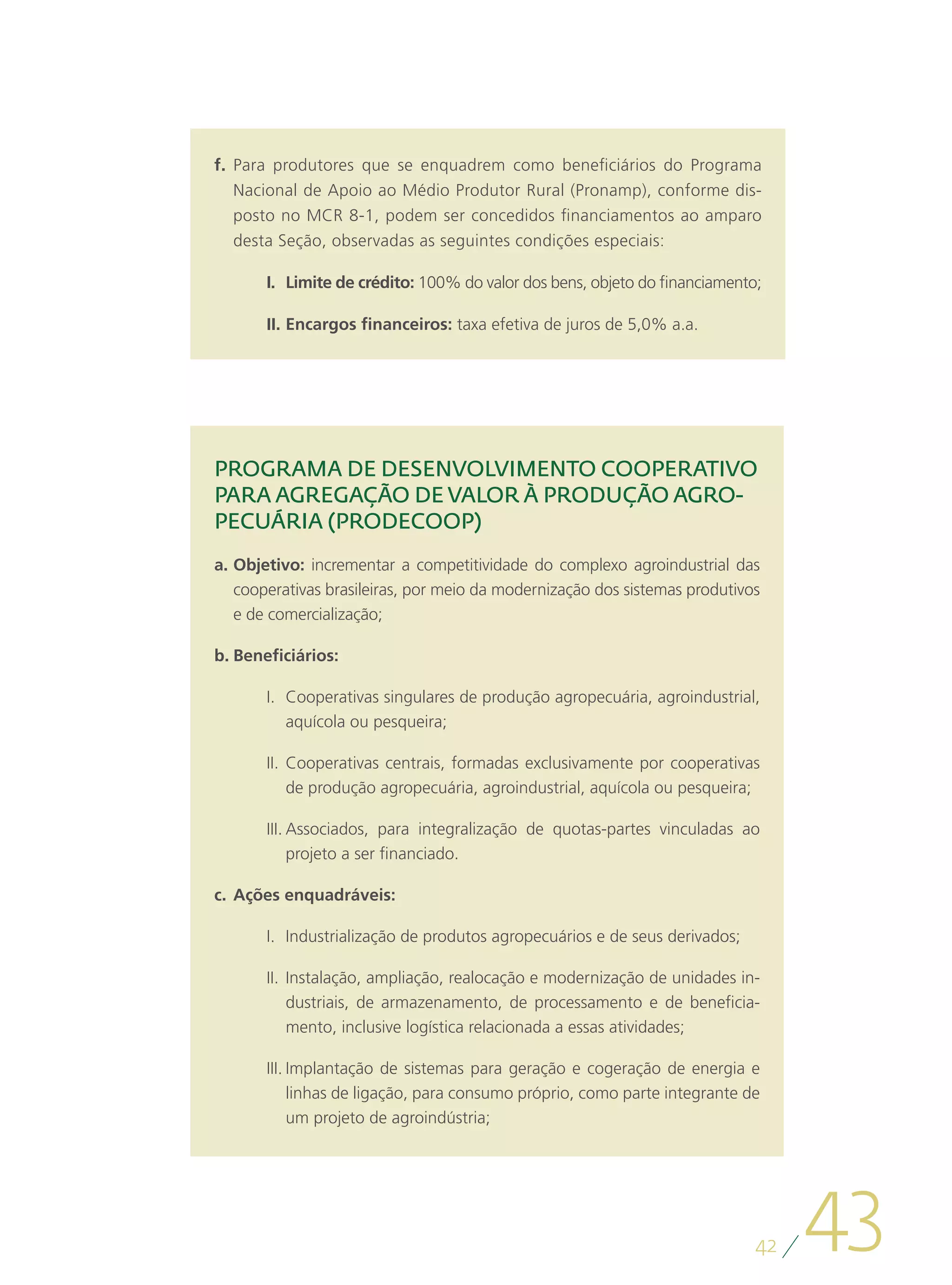 f.	 Para produtores que se enquadrem como beneficiários do Programa
    Nacional de Apoio ao Médio Produtor Rural (Pronamp), conforme dis-
    posto no MCR 8-1, podem ser concedidos financiamentos ao amparo
    desta Seção, observadas as seguintes condições especiais:

       I.	 Limite de crédito: 100% do valor dos bens, objeto do financiamento;

       II.	Encargos financeiros: taxa efetiva de juros de 5,0% a.a.




PROGRAMA DE DESENVOLVIMENTO COOPERATIVO
PARA AGREGAÇÃO DE VALOR À PRODUÇÃO AGRO-
PECUÁRIA (PRODECOOP)
a.	Objetivo: incrementar a competitividade do complexo agroindustrial das
   cooperativas brasileiras, por meio da modernização dos sistemas produtivos
   e de comercialização;

b.	Beneficiários:

       I.	 Cooperativas singulares de produção agropecuária, agroindustrial,
           aquícola ou pesqueira;

       II.	 Cooperativas centrais, formadas exclusivamente por cooperativas
            de produção agropecuária, agroindustrial, aquícola ou pesqueira;

       III.	Associados, para integralização de quotas-partes vinculadas ao
            projeto a ser financiado.

c.	 Ações enquadráveis:

       I.	 Industrialização de produtos agropecuários e de seus derivados;

       II.	 Instalação, ampliação, realocação e modernização de unidades in-
            dustriais, de armazenamento, de processamento e de beneficia-
            mento, inclusive logística relacionada a essas atividades;

       III.	Implantação de sistemas para geração e cogeração de energia e
            linhas de ligação, para consumo próprio, como parte integrante de
            um projeto de agroindústria;




                                                                             42
                                                                                  43
 