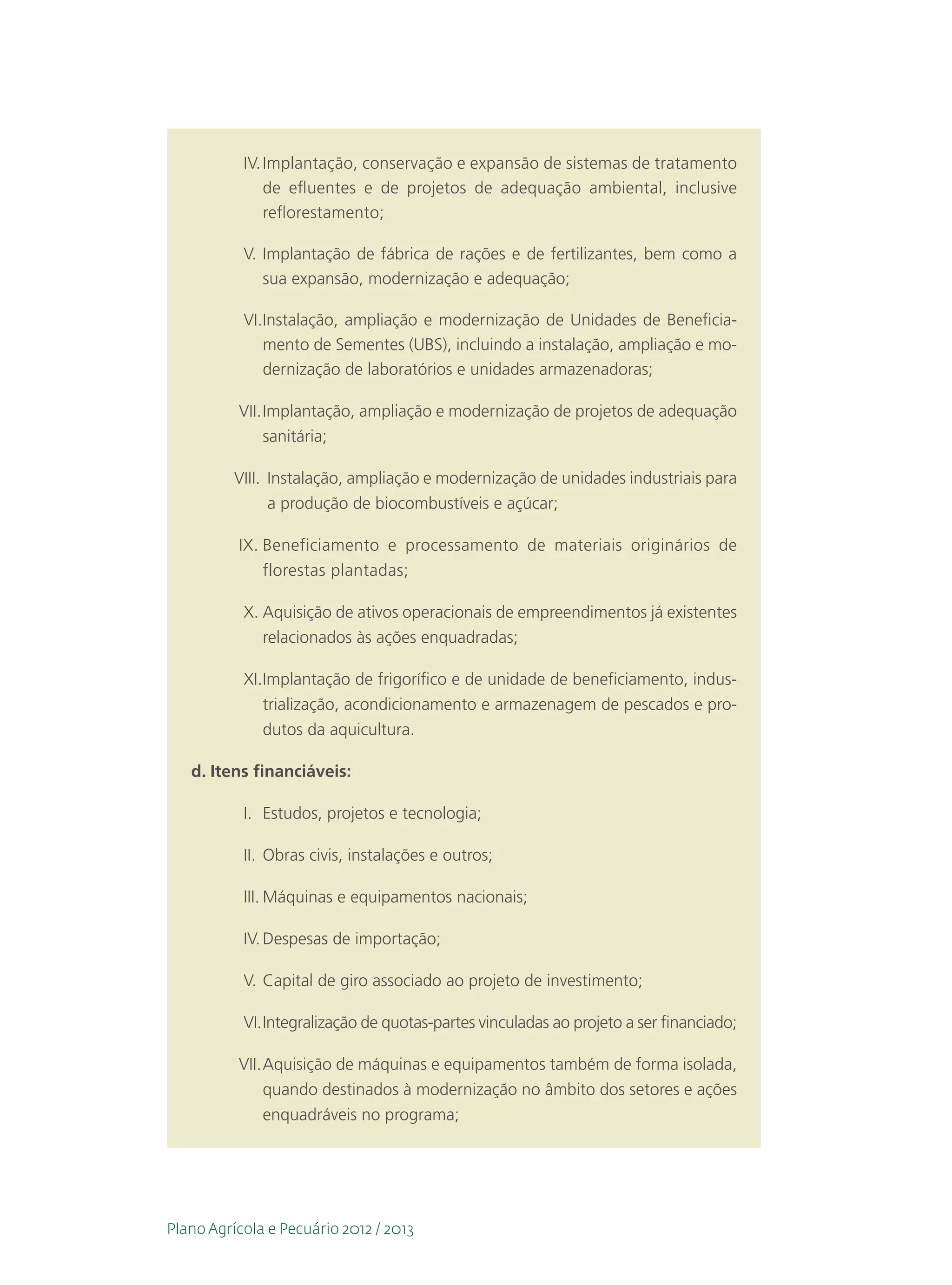 IV.	Implantação, conservação e expansão de sistemas de tratamento
               de efluentes e de projetos de adequação ambiental, inclusive
               reflorestamento;

           V.	Implantação de fábrica de rações e de fertilizantes, bem como a
              sua expansão, modernização e adequação;

           VI.	nstalação, ampliação e modernização de Unidades de Beneficia-
              I
              mento de Sementes (UBS), incluindo a instalação, ampliação e mo-
              dernização de laboratórios e unidades armazenadoras;

          VII.	Implantação, ampliação e modernização de projetos de adequação
              sanitária;

          VIII.	 nstalação, ampliação e modernização de unidades industriais para
                 I
                 a produção de biocombustíveis e açúcar;

          IX.	Beneficiamento e processamento de materiais originários de
              florestas plantadas;

           X.	Aquisição de ativos operacionais de empreendimentos já existentes
              relacionados às ações enquadradas;

           XI.	mplantação de frigorífico e de unidade de beneficiamento, indus-
              I
              trialização, acondicionamento e armazenagem de pescados e pro-
              dutos da aquicultura.

   d.	Itens financiáveis:

           I.	 Estudos, projetos e tecnologia;

           II.	 Obras civis, instalações e outros;

           III.	Máquinas e equipamentos nacionais;

           IV.	Despesas de importação;

           V.	Capital de giro associado ao projeto de investimento;

           VI.	ntegralização de quotas-partes vinculadas ao projeto a ser financiado;
              I

          VII.	Aquisição de máquinas e equipamentos também de forma isolada,
               quando destinados à modernização no âmbito dos setores e ações
               enquadráveis no programa;




Plano Agrícola e Pecuário 2012 / 2013
 