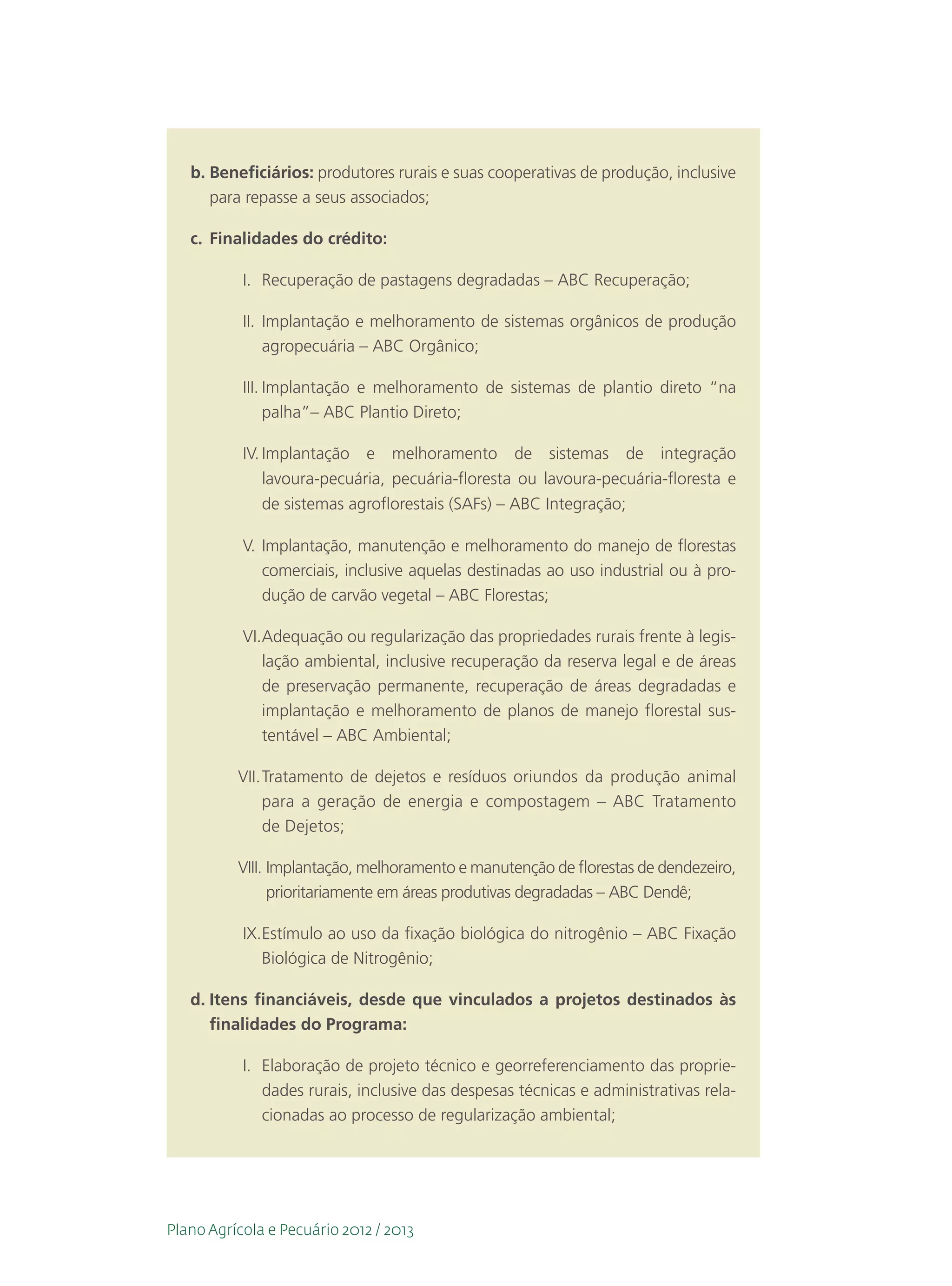 b.	Beneficiários: produtores rurais e suas cooperativas de produção, inclusive
      para repasse a seus associados;

   c.	 Finalidades do crédito:

           I.	 Recuperação de pastagens degradadas – ABC Recuperação;

           II.	 Implantação e melhoramento de sistemas orgânicos de produção
                agropecuária – ABC Orgânico;

           III.	Implantação e melhoramento de sistemas de plantio direto “na
                palha”– ABC Plantio Direto;

           IV.	Implantação e melhoramento de sistemas de integração
               lavoura-pecuária, pecuária-floresta ou lavoura-pecuária-floresta e
               de sistemas agroflorestais (SAFs) – ABC Integração;

           V.	Implantação, manutenção e melhoramento do manejo de florestas
              comerciais, inclusive aquelas destinadas ao uso industrial ou à pro-
              dução de carvão vegetal – ABC Florestas;

           VI.	 dequação ou regularização das propriedades rurais frente à legis-
              A
              lação ambiental, inclusive recuperação da reserva legal e de áreas
              de preservação permanente, recuperação de áreas degradadas e
              implantação e melhoramento de planos de manejo florestal sus-
              tentável – ABC Ambiental;

          VII.	Tratamento de dejetos e resíduos oriundos da produção animal
               para a geração de energia e compostagem – ABC Tratamento
               de Dejetos;

          VIII.	Implantação, melhoramento e manutenção de florestas de dendezeiro,
                 prioritariamente em áreas produtivas degradadas – ABC Dendê;

           IX.	 stímulo ao uso da fixação biológica do nitrogênio – ABC Fixação
              E
              Biológica de Nitrogênio;

   d.	Itens financiáveis, desde que vinculados a projetos destinados às
      finalidades do Programa:

           I.	 Elaboração de projeto técnico e georreferenciamento das proprie-
               dades rurais, inclusive das despesas técnicas e administrativas rela-
               cionadas ao processo de regularização ambiental;




Plano Agrícola e Pecuário 2012 / 2013
 