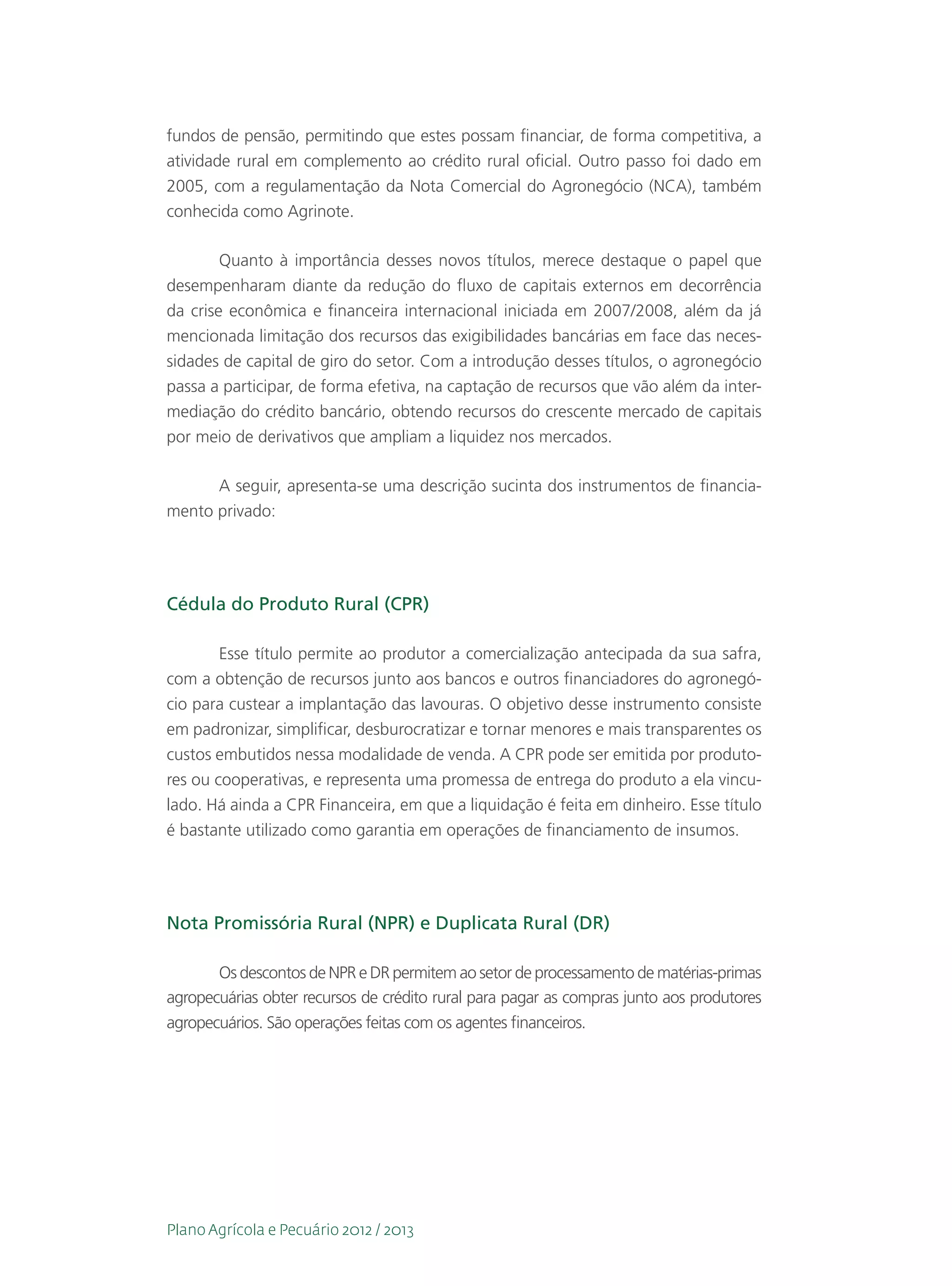 fundos de pensão, permitindo que estes possam financiar, de forma competitiva, a
atividade rural em complemento ao crédito rural oficial. Outro passo foi dado em
2005, com a regulamentação da Nota Comercial do Agronegócio (NCA), também
conhecida como Agrinote.

        Quanto à importância desses novos títulos, merece destaque o papel que
desempenharam diante da redução do fluxo de capitais externos em decorrência
da crise econômica e financeira internacional iniciada em 2007/2008, além da já
mencionada limitação dos recursos das exigibilidades bancárias em face das neces-
sidades de capital de giro do setor. Com a introdução desses títulos, o agronegócio
passa a participar, de forma efetiva, na captação de recursos que vão além da inter-
mediação do crédito bancário, obtendo recursos do crescente mercado de capitais
por meio de derivativos que ampliam a liquidez nos mercados.

      A seguir, apresenta-se uma descrição sucinta dos instrumentos de financia-
mento privado:




Cédula do Produto Rural (CPR)

        Esse título permite ao produtor a comercialização antecipada da sua safra,
com a obtenção de recursos junto aos bancos e outros financiadores do agronegó-
cio para custear a implantação das lavouras. O objetivo desse instrumento consiste
em padronizar, simplificar, desburocratizar e tornar menores e mais transparentes os
custos embutidos nessa modalidade de venda. A CPR pode ser emitida por produto-
res ou cooperativas, e representa uma promessa de entrega do produto a ela vincu-
lado. Há ainda a CPR Financeira, em que a liquidação é feita em dinheiro. Esse título
é bastante utilizado como garantia em operações de financiamento de insumos.




Nota Promissória Rural (NPR) e Duplicata Rural (DR)

       Os descontos de NPR e DR permitem ao setor de processamento de matérias-primas
agropecuárias obter recursos de crédito rural para pagar as compras junto aos produtores
agropecuários. São operações feitas com os agentes financeiros.




Plano Agrícola e Pecuário 2012 / 2013
 