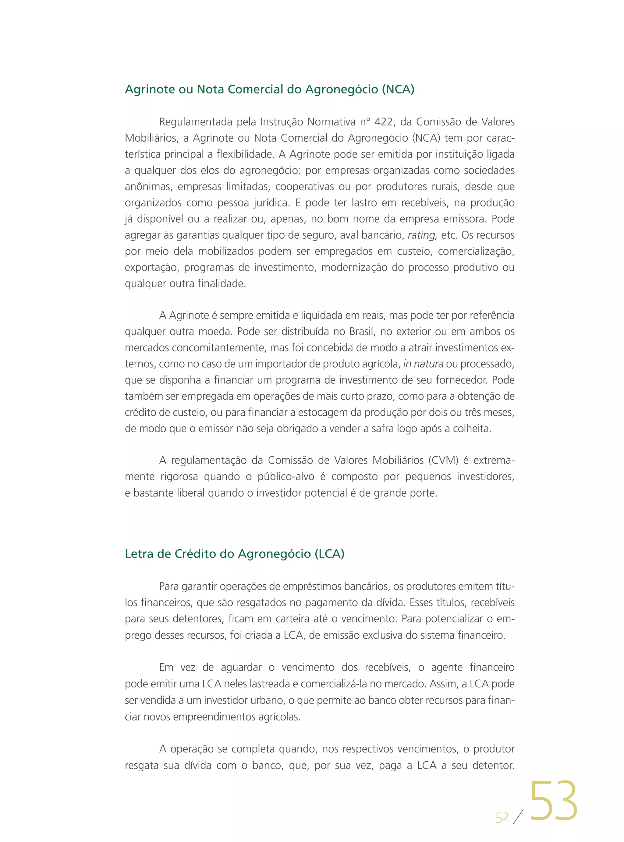 Agrinote ou Nota Comercial do Agronegócio (NCA)

         Regulamentada pela Instrução Normativa n° 422, da Comissão de Valores
Mobiliários, a Agrinote ou Nota Comercial do Agronegócio (NCA) tem por carac-
terística principal a flexibilidade. A Agrinote pode ser emitida por instituição ligada
a qualquer dos elos do agronegócio: por empresas organizadas como sociedades
anônimas, empresas limitadas, cooperativas ou por produtores rurais, desde que
organizados como pessoa jurídica. E pode ter lastro em recebíveis, na produção
já disponível ou a realizar ou, apenas, no bom nome da empresa emissora. Pode
agregar às garantias qualquer tipo de seguro, aval bancário, rating, etc. Os recursos
por meio dela mobilizados podem ser empregados em custeio, comercialização,
exportação, programas de investimento, modernização do processo produtivo ou
qualquer outra finalidade.

        A Agrinote é sempre emitida e liquidada em reais, mas pode ter por referência
qualquer outra moeda. Pode ser distribuída no Brasil, no exterior ou em ambos os
mercados concomitantemente, mas foi concebida de modo a atrair investimentos ex-
ternos, como no caso de um importador de produto agrícola, in natura ou processado,
que se disponha a financiar um programa de investimento de seu fornecedor. Pode
também ser empregada em operações de mais curto prazo, como para a obtenção de
crédito de custeio, ou para financiar a estocagem da produção por dois ou três meses,
de modo que o emissor não seja obrigado a vender a safra logo após a colheita.

       A regulamentação da Comissão de Valores Mobiliários (CVM) é extrema-
mente rigorosa quando o público-alvo é composto por pequenos investidores,
e bastante liberal quando o investidor potencial é de grande porte.




Letra de Crédito do Agronegócio (LCA)

        Para garantir operações de empréstimos bancários, os produtores emitem títu-
los financeiros, que são resgatados no pagamento da dívida. Esses títulos, recebíveis
para seus detentores, ficam em carteira até o vencimento. Para potencializar o em-
prego desses recursos, foi criada a LCA, de emissão exclusiva do sistema financeiro.

        Em vez de aguardar o vencimento dos recebíveis, o agente financeiro
pode emitir uma LCA neles lastreada e comercializá-la no mercado. Assim, a LCA pode
ser vendida a um investidor urbano, o que permite ao banco obter recursos para finan-
ciar novos empreendimentos agrícolas.

       A operação se completa quando, nos respectivos vencimentos, o produtor




                                                                                          53
resgata sua dívida com o banco, que, por sua vez, paga a LCA a seu detentor.



                                                                                  52
 