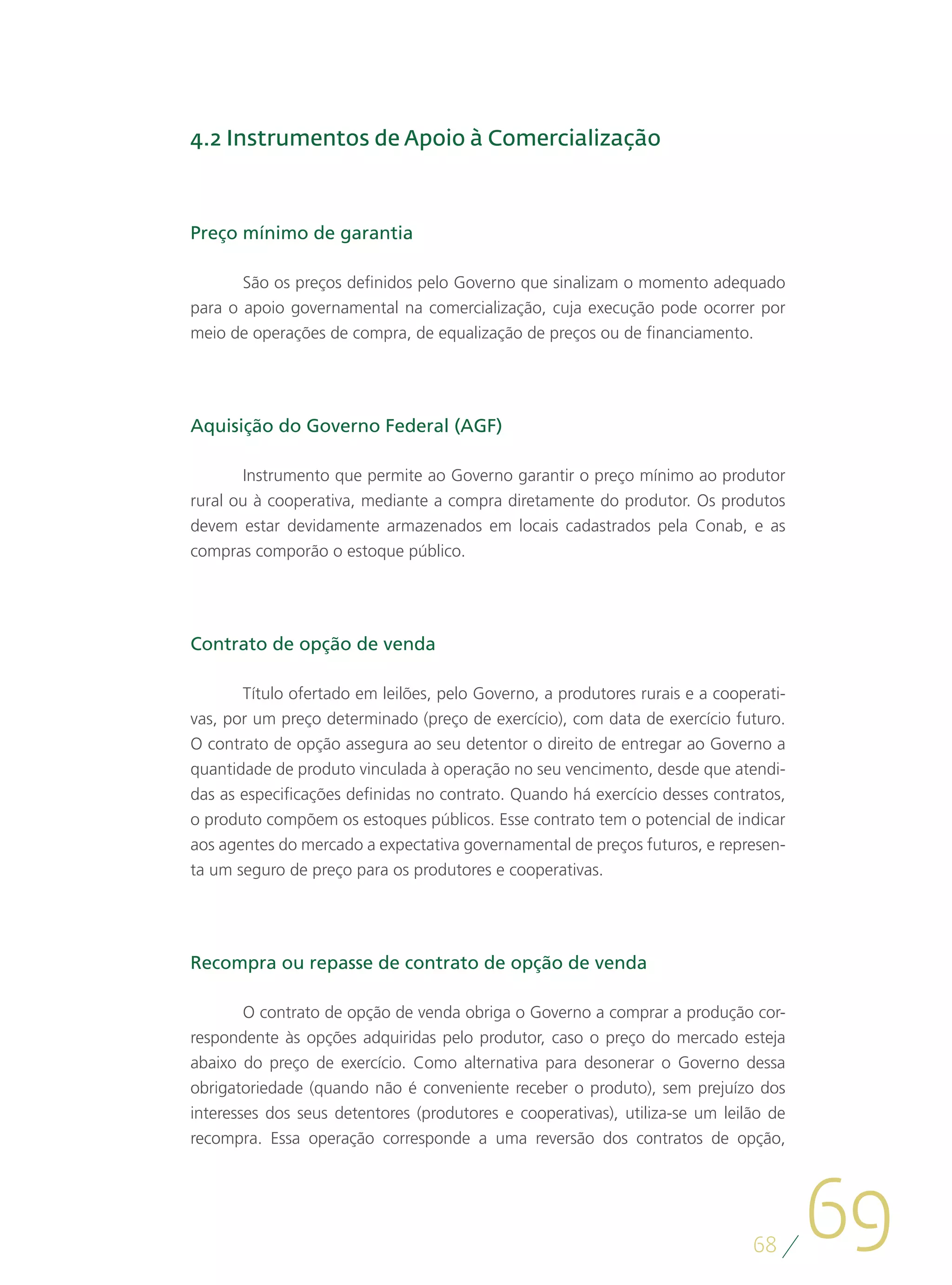 4.2 Instrumentos de Apoio à Comercialização



Preço mínimo de garantia

       São os preços definidos pelo Governo que sinalizam o momento adequado
para o apoio governamental na comercialização, cuja execução pode ocorrer por
meio de operações de compra, de equalização de preços ou de financiamento.




Aquisição do Governo Federal (AGF)

       Instrumento que permite ao Governo garantir o preço mínimo ao produtor
rural ou à cooperativa, mediante a compra diretamente do produtor. Os produtos
devem estar devidamente armazenados em locais cadastrados pela Conab, e as
compras comporão o estoque público.




Contrato de opção de venda

       Título ofertado em leilões, pelo Governo, a produtores rurais e a cooperati-
vas, por um preço determinado (preço de exercício), com data de exercício futuro.
O contrato de opção assegura ao seu detentor o direito de entregar ao Governo a
quantidade de produto vinculada à operação no seu vencimento, desde que atendi-
das as especificações definidas no contrato. Quando há exercício desses contratos,
o produto compõem os estoques públicos. Esse contrato tem o potencial de indicar
aos agentes do mercado a expectativa governamental de preços futuros, e represen-
ta um seguro de preço para os produtores e cooperativas.




Recompra ou repasse de contrato de opção de venda

        O contrato de opção de venda obriga o Governo a comprar a produção cor-
respondente às opções adquiridas pelo produtor, caso o preço do mercado esteja
abaixo do preço de exercício. Como alternativa para desonerar o Governo dessa
obrigatoriedade (quando não é conveniente receber o produto), sem prejuízo dos
interesses dos seus detentores (produtores e cooperativas), utiliza-se um leilão de
recompra. Essa operação corresponde a uma reversão dos contratos de opção,




                                                                              68
                                                                                      69
 