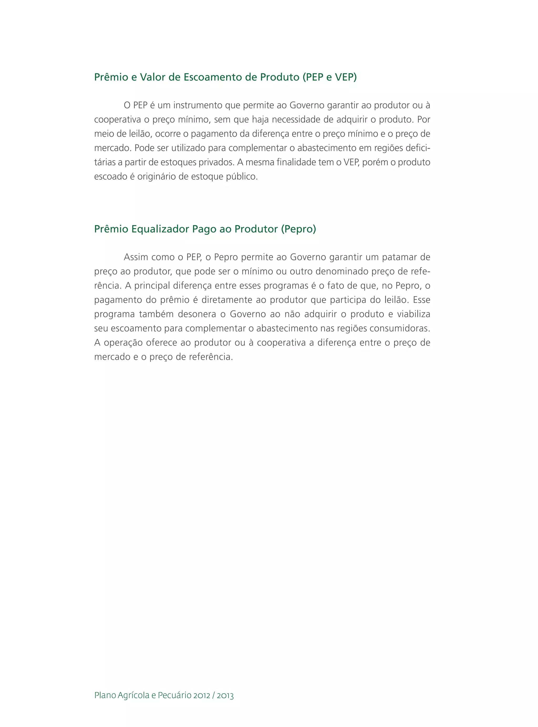 Prêmio e Valor de Escoamento de Produto (PEP e VEP)

         O PEP é um instrumento que permite ao Governo garantir ao produtor ou à
cooperativa o preço mínimo, sem que haja necessidade de adquirir o produto. Por
meio de leilão, ocorre o pagamento da diferença entre o preço mínimo e o preço de
mercado. Pode ser utilizado para complementar o abastecimento em regiões defici-
tárias a partir de estoques privados. A mesma finalidade tem o VEP, porém o produto
escoado é originário de estoque público.




Prêmio Equalizador Pago ao Produtor (Pepro)

        Assim como o PEP, o Pepro permite ao Governo garantir um patamar de
preço ao produtor, que pode ser o mínimo ou outro denominado preço de refe-
rência. A principal diferença entre esses programas é o fato de que, no Pepro, o
pagamento do prêmio é diretamente ao produtor que participa do leilão. Esse
programa também desonera o Governo ao não adquirir o produto e viabiliza
seu escoamento para complementar o abastecimento nas regiões consumidoras.
A operação oferece ao produtor ou à cooperativa a diferença entre o preço de
mercado e o preço de referência.




Plano Agrícola e Pecuário 2012 / 2013
 