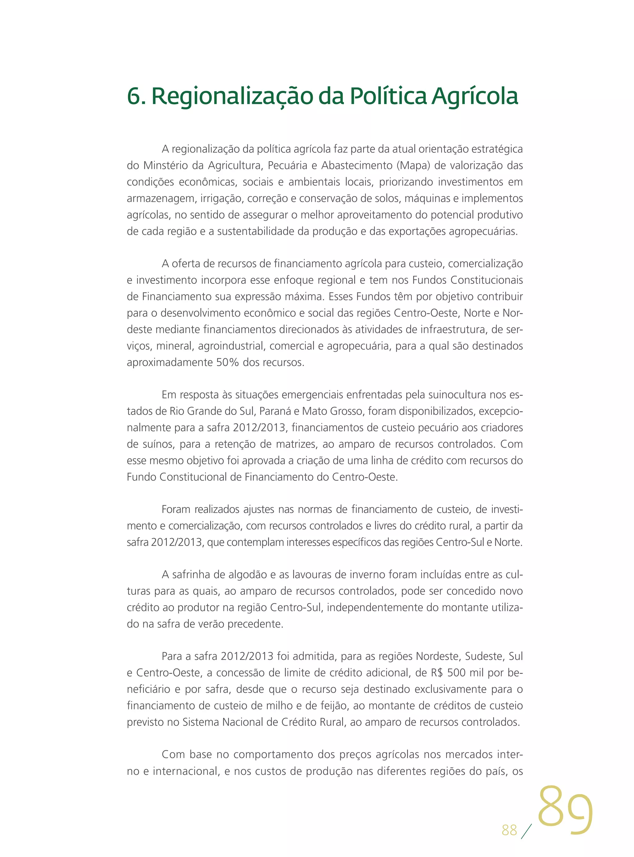 6. Regionalização da Política Agrícola

        A regionalização da política agrícola faz parte da atual orientação estratégica
do Minstério da Agricultura, Pecuária e Abastecimento (Mapa) de valorização das
condições econômicas, sociais e ambientais locais, priorizando investimentos em
armazenagem, irrigação, correção e conservação de solos, máquinas e implementos
agrícolas, no sentido de assegurar o melhor aproveitamento do potencial produtivo
de cada região e a sustentabilidade da produção e das exportações agropecuárias.

        A oferta de recursos de financiamento agrícola para custeio, comercialização
e investimento incorpora esse enfoque regional e tem nos Fundos Constitucionais
de Financiamento sua expressão máxima. Esses Fundos têm por objetivo contribuir
para o desenvolvimento econômico e social das regiões Centro-Oeste, Norte e Nor-
deste mediante financiamentos direcionados às atividades de infraestrutura, de ser-
viços, mineral, agroindustrial, comercial e agropecuária, para a qual são destinados
aproximadamente 50% dos recursos.

       Em resposta às situações emergenciais enfrentadas pela suinocultura nos es-
tados de Rio Grande do Sul, Paraná e Mato Grosso, foram disponibilizados, excepcio-
nalmente para a safra 2012/2013, financiamentos de custeio pecuário aos criadores
de suínos, para a retenção de matrizes, ao amparo de recursos controlados. Com
esse mesmo objetivo foi aprovada a criação de uma linha de crédito com recursos do
Fundo Constitucional de Financiamento do Centro-Oeste.

        Foram realizados ajustes nas normas de financiamento de custeio, de investi-
mento e comercialização, com recursos controlados e livres do crédito rural, a partir da
safra 2012/2013, que contemplam interesses específicos das regiões Centro-Sul e Norte.

        A safrinha de algodão e as lavouras de inverno foram incluídas entre as cul-
turas para as quais, ao amparo de recursos controlados, pode ser concedido novo
crédito ao produtor na região Centro-Sul, independentemente do montante utiliza-
do na safra de verão precedente.

        Para a safra 2012/2013 foi admitida, para as regiões Nordeste, Sudeste, Sul
e Centro-Oeste, a concessão de limite de crédito adicional, de R$ 500 mil por be-
neficiário e por safra, desde que o recurso seja destinado exclusivamente para o
financiamento de custeio de milho e de feijão, ao montante de créditos de custeio
previsto no Sistema Nacional de Crédito Rural, ao amparo de recursos controlados.

       Com base no comportamento dos preços agrícolas nos mercados inter-
no e internacional, e nos custos de produção nas diferentes regiões do país, os




                                                                                   88
                                                                                           89
 