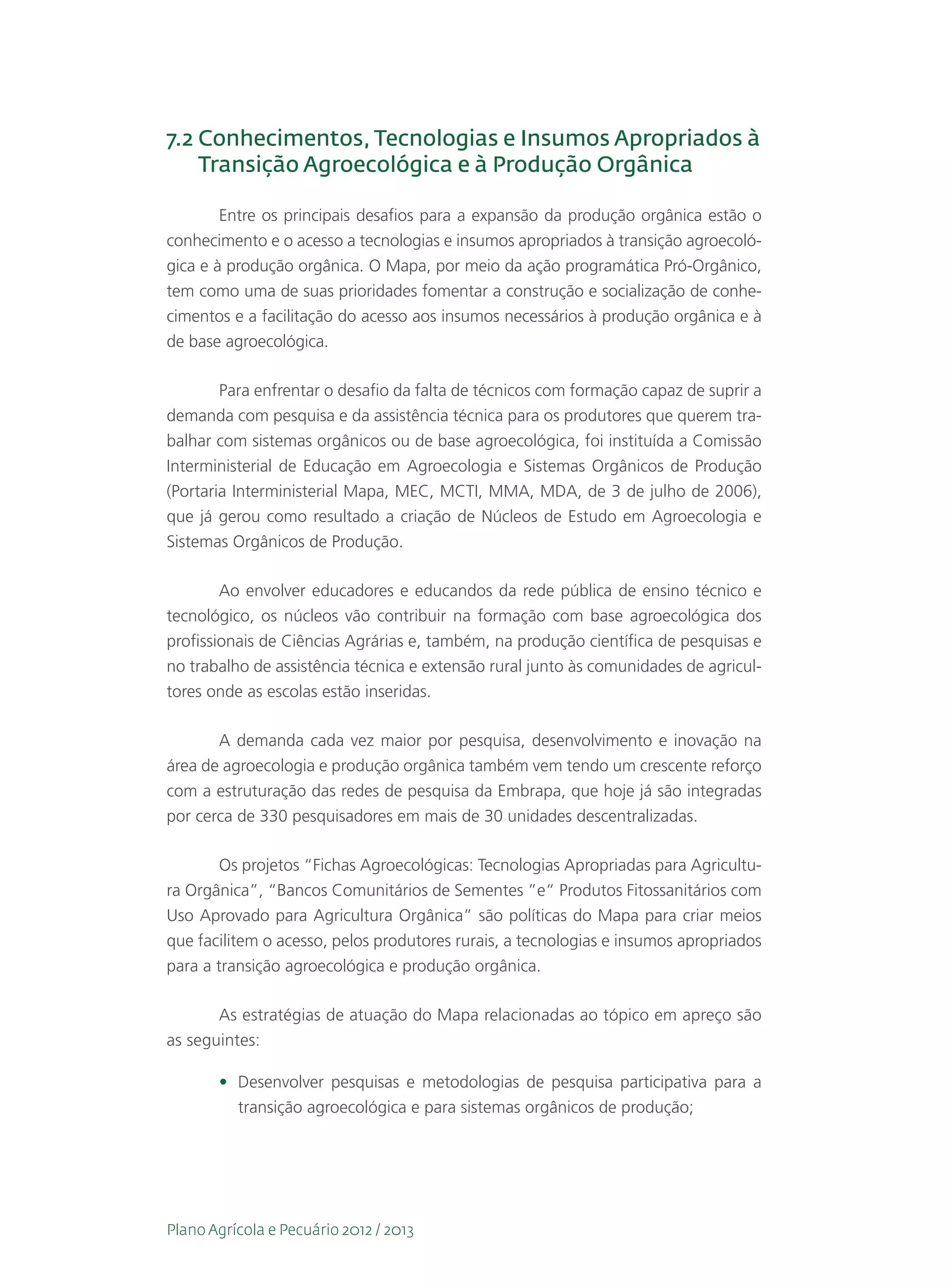 7.2  onhecimentos, Tecnologias e Insumos Apropriados à
    C
    Transição Agroecológica e à Produção Orgânica

        Entre os principais desafios para a expansão da produção orgânica estão o
conhecimento e o acesso a tecnologias e insumos apropriados à transição agroecoló-
gica e à produção orgânica. O Mapa, por meio da ação programática Pró-Orgânico,
tem como uma de suas prioridades fomentar a construção e socialização de conhe-
cimentos e a facilitação do acesso aos insumos necessários à produção orgânica e à
de base agroecológica.

     Para enfrentar o desafio da falta de técnicos com formação capaz de suprir a
demanda com pesquisa e da assistência técnica para os produtores que querem tra-
balhar com sistemas orgânicos ou de base agroecológica, foi instituída a Comissão
Interministerial de Educação em Agroecologia e Sistemas Orgânicos de Produção
(Portaria Interministerial Mapa, MEC, MCTI, MMA, MDA, de 3 de julho de 2006),
que já gerou como resultado a criação de Núcleos de Estudo em Agroecologia e
Sistemas Orgânicos de Produção.

        Ao envolver educadores e educandos da rede pública de ensino técnico e
tecnológico, os núcleos vão contribuir na formação com base agroecológica dos
profissionais de Ciências Agrárias e, também, na produção científica de pesquisas e
no trabalho de assistência técnica e extensão rural junto às comunidades de agricul-
tores onde as escolas estão inseridas.

       A demanda cada vez maior por pesquisa, desenvolvimento e inovação na
área de agroecologia e produção orgânica também vem tendo um crescente reforço
com a estruturação das redes de pesquisa da Embrapa, que hoje já são integradas
por cerca de 330 pesquisadores em mais de 30 unidades descentralizadas.

        Os projetos “Fichas Agroecológicas: Tecnologias Apropriadas para Agricultu-
ra Orgânica”, “Bancos Comunitários de Sementes ”e“ Produtos Fitossanitários com
Uso Aprovado para Agricultura Orgânica” são políticas do Mapa para criar meios
que facilitem o acesso, pelos produtores rurais, a tecnologias e insumos apropriados
para a transição agroecológica e produção orgânica.

       As estratégias de atuação do Mapa relacionadas ao tópico em apreço são
as seguintes:

       •	 Desenvolver pesquisas e metodologias de pesquisa participativa para a
          transição agroecológica e para sistemas orgânicos de produção;




Plano Agrícola e Pecuário 2012 / 2013
 