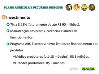 Investimento
7% a 8,75% (faturamento de até R$ 90 milhões).
Manutenção dos prazos, carências e limites de
financiamentos.
Programa ABC Florestas: novos limites de financiamento por
produtor:
Médios produtores (até 15 módulos): R$ 3 milhões.
Grandes produtores: R$ 5 milhões.
 
