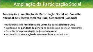 Ampliação da Participação Social
Renovação e ampliação da Participação Social no Conselho
Nacional de Desenvolvimento Rural Sustentável (Condraf)
• transferência da Presidência do Conselho para Sociedade Civil;
• Instituição da paridade de gênero na composição dos seus membros;
• Garantia de representação da juventude rural;
• Instituição da renovação de seus membros a cada 4 anos.
 