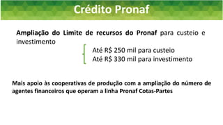 Crédito Pronaf
Plano Safra da Agricultura Familiar 2016/2017
Ampliação do Limite de recursos do Pronaf para custeio e
investimento
Até R$ 250 mil para custeio
Até R$ 330 mil para investimento
Mais apoio às cooperativas de produção com a ampliação do número de
agentes financeiros que operam a linha Pronaf Cotas-Partes
 