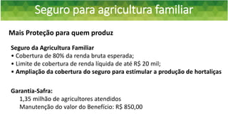 Seguro para agricultura familiar
Mais Proteção para quem produz
Garantia-Safra:
1,35 milhão de agricultores atendidos
Manutenção do valor do Benefício: R$ 850,00
Seguro da Agricultura Familiar
• Cobertura de 80% da renda bruta esperada;
• Limite de cobertura de renda líquida de até R$ 20 mil;
• Ampliação da cobertura do seguro para estimular a produção de hortaliças
 