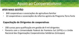 Apoio ao Cooperativismo
ATER MAIS GESTÃO
• 200 cursos para qualificação em gestão de 9 mil dirigentes
• Parceria com a Universidade Federal da Fronteira Sul (UFFS) e a União
Nacional das Organizações Cooperativistas Solidárias (Unicopas)
• 840 cooperativas e associações da agricultura familiar
• 22 cooperativas e associações da reforma agrária do Programa Terra Forte
Capacitação de Dirigentes de cooperativas
 
