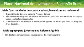 Plano Nacional de Juventude e Sucessão Rural
Mais Oportunidades de acesso a educação e cultura no meio rural:
• 30% dos lotes para jovens nos novos projetos de reforma agrária
• Disponibilização de novas vagas no Pronatec Campo
• R$ 4 milhões no Programa de Apoio a Infraestrutura produtiva nos Territórios Rurais para
apoiar escolas famílias agrícolas
• 1.200 bibliotecas distribuídas e formação de agentes de leitura por meio do Programa
Arcas das Letras
Mais espaço para juventude na Reforma Agrária
 