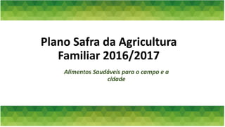 Plano Safra da Agricultura
Familiar 2016/2017
Alimentos Saudáveis para o campo e a
cidade
 