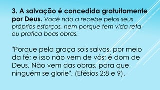 3. A salvação é concedida gratuitamente
por Deus. Você não a recebe pelos seus
próprios esforços, nem porque tem vida reta
ou pratica boas obras.

"Porque pela graça sois salvos, por meio
da fé; e isso não vem de vós; é dom de
Deus. Não vem das obras, para que
ninguém se glorie". (Efésios 2:8 e 9).

 