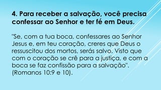 4. Para receber a salvação, você precisa
confessar ao Senhor e ter fé em Deus.
"Se, com a tua boca, confessares ao Senhor
Jesus e, em teu coração, creres que Deus o
ressuscitou dos mortos, serás salvo. Visto que
com o coração se crê para a justiça, e com a
boca se faz confissão para a salvação".
(Romanos 10:9 e 10).

 
