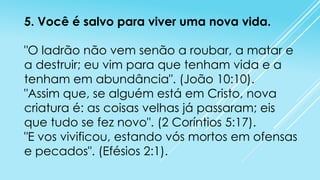 5. Você é salvo para viver uma nova vida.
"O ladrão não vem senão a roubar, a matar e
a destruir; eu vim para que tenham vida e a
tenham em abundância". (João 10:10).
"Assim que, se alguém está em Cristo, nova
criatura é: as coisas velhas já passaram; eis
que tudo se fez novo". (2 Coríntios 5:17).
"E vos vivificou, estando vós mortos em ofensas
e pecados". (Efésios 2:1).

 