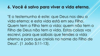 6. Você é salvo para viver a vida eterna.
"E o testemunho é este: que Deus nos deu a
vida eterna; e esta vida está em seu Filho.
Quem tem o Filho tem a vida; quem não tem o
Filho de Deus não tem a vida. Estas coisas vos
escrevi, para que saibais que tendes a vida
eterna e para que creiais no nome do Filho de
Deus". (1 João 5:11-13).

 